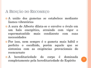 16
A BENÇÃO DO RECOMEÇO
 A união dos gametas se estabelece mediante
liames vibratórios
 A aura de Alberto dilata-se e envolve o óvulo em
um halo energético, atraindo com vigor o
espermatozóide mais condizente com suas
necessidades
 Por isso, nem sempre é o gameta mais hábil e
perfeito o escolhido, porém aquele que se
sintoniza com as exigências provacionais do
reencarnate
 A hereditariedade do corpo é dominada
completamente pela hereditariedade do Espírito
 