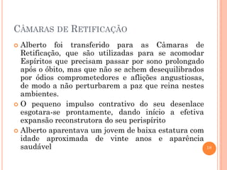 18
CÂMARAS DE RETIFICAÇÃO
 Alberto foi transferido para as Câmaras de
Retificação, que são utilizadas para se acomodar
Espíritos que precisam passar por sono prolongado
após o óbito, mas que não se achem desequilibrados
por ódios comprometedores e aflições angustiosas,
de modo a não perturbarem a paz que reina nestes
ambientes.
 O pequeno impulso contrativo do seu desenlace
esgotara-se prontamente, dando início a efetiva
expansão reconstrutora do seu perispírito
 Alberto aparentava um jovem de baixa estatura com
idade aproximada de vinte anos e aparência
saudável
 