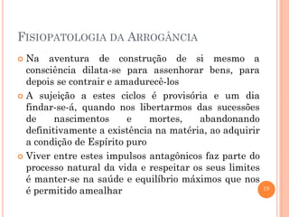 19
FISIOPATOLOGIA DA ARROGÂNCIA
 Na aventura de construção de si mesmo a
consciência dilata-se para assenhorar bens, para
depois se contrair e amadurecê-los
 A sujeição a estes ciclos é provisória e um dia
findar-se-á, quando nos libertarmos das sucessões
de nascimentos e mortes, abandonando
definitivamente a existência na matéria, ao adquirir
a condição de Espírito puro
 Viver entre estes impulsos antagônicos faz parte do
processo natural da vida e respeitar os seus limites
é manter-se na saúde e equilíbrio máximos que nos
é permitido amealhar
 