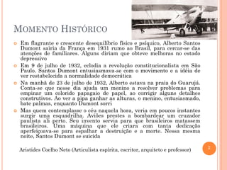 2
MOMENTO HISTÓRICO
 Em flagrante e crescente desequilíbrio físico e psíquico, Alberto Santos
Dumont sairia da França em 1931 rumo ao Brasil, para cercar-se das
atenções de familiares. Alguns diriam que obteve melhoras no estado
depressivo
 Em 9 de julho de 1932, eclodia a revolução constitucionalista em São
Paulo. Santos Dumont entusiasmava-se com o movimento e a idéia de
ver restabelecida a normalidade democrática
 Na manhã de 23 de julho de 1932, Alberto estava na praia do Guarujá.
Conta-se que nesse dia ajuda um menino a resolver problemas para
empinar um colorido papagaio de papel, ao corrigir alguns detalhes
construtivos. Ao ver a pipa ganhar as alturas, o menino, entusiasmado,
bate palmas, enquanto Dumont sorri
 Mas quem contemplasse o céu naquela hora, veria em poucos instantes
surgir uma esquadrilha. Aviões prestes a bombardear um cruzador
paulista ali perto. Seu invento servia para que brasileiros matassem
brasileiros. Uma máquina que ele criara com tanta dedicação
aperfeiçoava-se para espalhar a destruição e a morte. Nessa mesma
noite, Santos Dumont se suicida
Aristides Coelho Neto (Articulista espírita, escritor, arquiteto e professor)
 