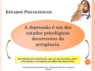 24
ESTADOS PSICOLÓGICOS
A depressão é um dos
estados psicológicos
decorrentes da
arrogância.
A depressão é um dos
estados psicológicos
decorrentes da
arrogância.
Inaceitação de ocorrências, que na sua excessiva auto-
valorização, o arrogante acredita não merece-las
Inaceitação de ocorrências, que na sua excessiva auto-
valorização, o arrogante acredita não merece-las
Fonte: Escutando Sentimentos – Wanderley Oliveira - Ermance
Dufaux
 