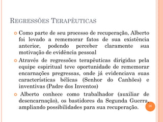 26
REGRESSÕES TERAPÊUTICAS
 Como parte de seu processo de recuperação, Alberto
foi levado a rememorar fatos de sua existência
anterior, podendo perceber claramente sua
motivação de evidência pessoal
 Através de regressões terapêuticas dirigidas pela
equipe espiritual teve oportunidade de rememorar
encarnações pregressas, onde já evidenciava suas
características bélicas (Senhor do Canhões) e
inventivas (Padre dos Inventos)
 Alberto conhece como trabalhador (auxiliar de
desencarnação), os bastidores da Segunda Guerra,
ampliando possibilidades para sua recuperação.
 