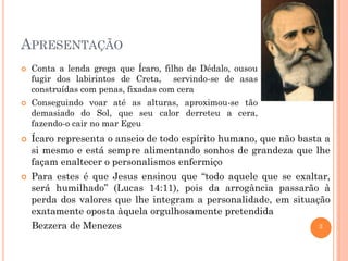 3
APRESENTAÇÃO
 Conta a lenda grega que Ícaro, filho de Dédalo, ousou
fugir dos labirintos de Creta, servindo-se de asas
construídas com penas, fixadas com cera
 Conseguindo voar até as alturas, aproximou-se tão
demasiado do Sol, que seu calor derreteu a cera,
fazendo-o cair no mar Egeu
 Ícaro representa o anseio de todo espírito humano, que não basta a
si mesmo e está sempre alimentando sonhos de grandeza que lhe
façam enaltecer o personalismos enfermiço
 Para estes é que Jesus ensinou que “todo aquele que se exaltar,
será humilhado” (Lucas 14:11), pois da arrogância passarão à
perda dos valores que lhe integram a personalidade, em situação
exatamente oposta àquela orgulhosamente pretendida
Bezzera de Menezes
 