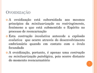 7
OVOIDIZAÇÃO
 A ovoidização está subornidada aos mesmos
princípios da minituarização ou restringimento,
fenômeno a que está submentido o Espírito no
processo de reencarnação
 Esta contração involutiva antecede a explosão
evolutiva que ocorre através do desenvolvimento
embrionário quando em contato com o óvulo
fecundado
 A ovoidização, portanto, é apenas uma contração
ou minituarização patológica, pois ocorre distante
do momento reencarnatório
 