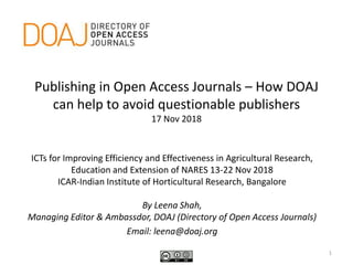Publishing in Open Access Journals – How DOAJ
can help to avoid questionable publishers
17 Nov 2018
ICTs for Improving Efficiency and Effectiveness in Agricultural Research,
Education and Extension of NARES 13-22 Nov 2018
ICAR-Indian Institute of Horticultural Research, Bangalore
By Leena Shah,
Managing Editor & Ambassdor, DOAJ (Directory of Open Access Journals)
Email: leena@doaj.org
1
 