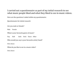 I carried out a questionnaire as part of my initial research to see what music people liked and what they liked to see in music videos. <br />Here are the questions I asked within my questionnaire:<br />Questionnaire for initial research  <br />Are you male or female?<br />Male      Female                     <br />What is your favourite genre of music?<br />Pop        RnB           Indie      Rock     Dance    Other<br />Who would you say is your favourite artist/ band?<br />Own choice <br />What do you like to see in a music video?<br />Own choice<br />What is your favourite music video?<br />Own choice<br />What is your favourite song within the charts at the moment?<br />Own choice <br />Where do you view music videos?<br />Youtube   Music Channels     General Tv   <br />Do you listen to the music that is just in the charts or buy albums and listen to content that is not released? <br />I sent the questionnaire by email as I felt that people would respond quicker. <br /><a href=quot;
http://1.bp.blogspot.com/_Lc-zpPlpV08/TKRmnROFbRI/AAAAAAAAAEY/oVOEYt86bfo/s1600/hotmail.pngquot;
><img style=quot;
cursor:pointer; cursor:hand;width: 400px; height: 177px;quot;
 src=quot;
http://1.bp.blogspot.com/_Lc-zpPlpV08/TKRmnROFbRI/AAAAAAAAAEY/oVOEYt86bfo/s400/hotmail.pngquot;
 border=quot;
0quot;
 alt=quot;
quot;
id=quot;
BLOGGER_PHOTO_ID_5522651867886480658quot;
 /></a><br />I asked 30 people to carry out my survey. I tried to ask as many girls as boys to make my results reasonably fair. <br />Male 15 <br />Female 15 <br />Pop  12R n B  5<br />Indie 5Rock 2Dance 6 Other  0<br />Everyone gave me all different feed back on his or her favorite artist/group. <br />