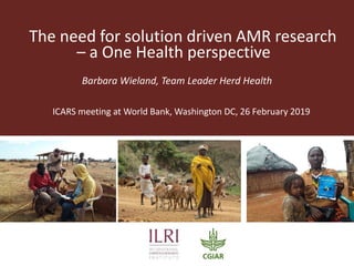 The need for solution driven AMR research
– a One Health perspective
Barbara Wieland, Team Leader Herd Health
ICARS meeting at World Bank, Washington DC, 26 February 2019
 