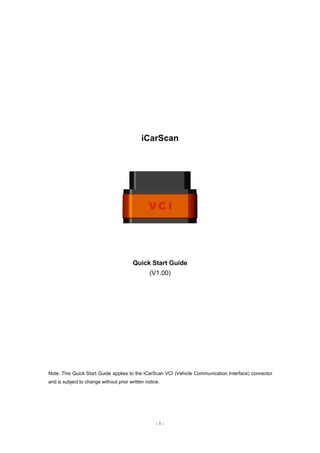 - 1 -
iCarScan
Quick Start Guide
(V1.00)
Note: This Quick Start Guide applies to the iCarScan VCI (Vehicle Communication Interface) connector
and is subject to change without prior written notice.
 