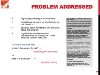 PROBLEM ADDRESSED
 highly regulated legal environment
 regulations surround us and require for
our attention
 ability to easily find text of law does not
solve the problem
 regulations may be complex,
cumbersome, or ambiguous, have
referrals to other laws, etc.
Current solutions are:
to learn the subject by self 
spending time and effort,
or
pass it to an expert 
spending money
TITLE 26 > Subtitle A > CHAPTER 1 > Subchapter N >
PART I > § 861
§ 861. Income from sources within the United States
(a) Gross income from sources within United States
The following items of gross income shall be treated
as income from sources within the United States:
(1) Interest
Interest from the United States or the District of
Columbia, and interest on bonds, notes, or other
interest-bearing obligations of noncorporate
residents or domestic corporations not including—
(A) interest from a resident alien individual or
domestic corporation, if such individual or
corporation meets the 80-percent foreign business
requirements of subsection (c)(1),
(B) interest—
(i) on deposits with a foreign branch of a domestic
corporation or a domestic partnership if such branch
is engaged in the commercial banking business, and
(ii) on amounts satisfying the requirements of
subparagraph (B) of section 871 (i)(3) which are paid
by a foreign branch of a domestic corporation or a
domestic partnership, and
(C) in the case of a foreign partnership, which is
predominantly engaged in the active conduct of a
trade or business outside the United States, any
interest not paid by a trade or business engaged in
by the partnership in the United States and not
allocable to income which is effectively connected
(or treated as effectively connected) with the
conduct of a trade or business in the United States.
(2) Dividends
The amount received as dividends—
(A) from a domestic corporation other than a
corporation which has an election in effect under
section 936, or
2
 