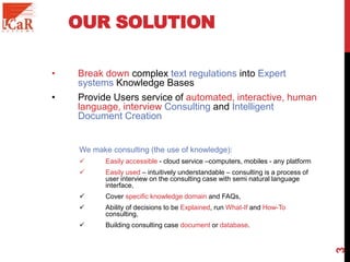 OUR SOLUTION
• Break down complex text regulations into Expert
systems Knowledge Bases
• Provide Users service of automated, interactive, human
language, interview Consulting and Intelligent
Document Creation
We make consulting (the use of knowledge):
 Easily accessible - cloud service –computers, mobiles - any platform
 Easily used – intuitively understandable – consulting is a process of
user interview on the consulting case with semi natural language
interface,
 Cover specific knowledge domain and FAQs,
 Ability of decisions to be Explained, run What-If and How-To
consulting,
 Building consulting case document or database.
3
 