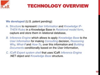 TECHNOLOGY OVERVIEW
We developed (U.S. patent pending):
A. Structure to represent User Information and Knowledge IF-
THEN Rules in a Knowledge Base in Relational model form,
capture and store them in relational database,
B. Inference Engine which allows to apply Knowledge Base to the
User Information for making Consulting decision, Reasoning
Why, What-If and How-To, over this information and Building
Documents conditionally based on the User Information,
C. ICaR Expert system shell that uses ICaR Inference Engine
.NET object and Knowledge Base structure.
6
 