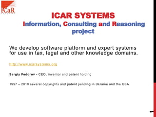 ICAR SYSTEMS
Information, Consulting and Reasoning
project
We develop software platform and expert systems
for use in tax, legal and other knowledge domains.
http://www.icarsystems.org
Sergiy Fedorov - CEO, inventor and patent holding
1997 – 2010 several copyrights and patent pending in Ukraine and the USA
1
 
