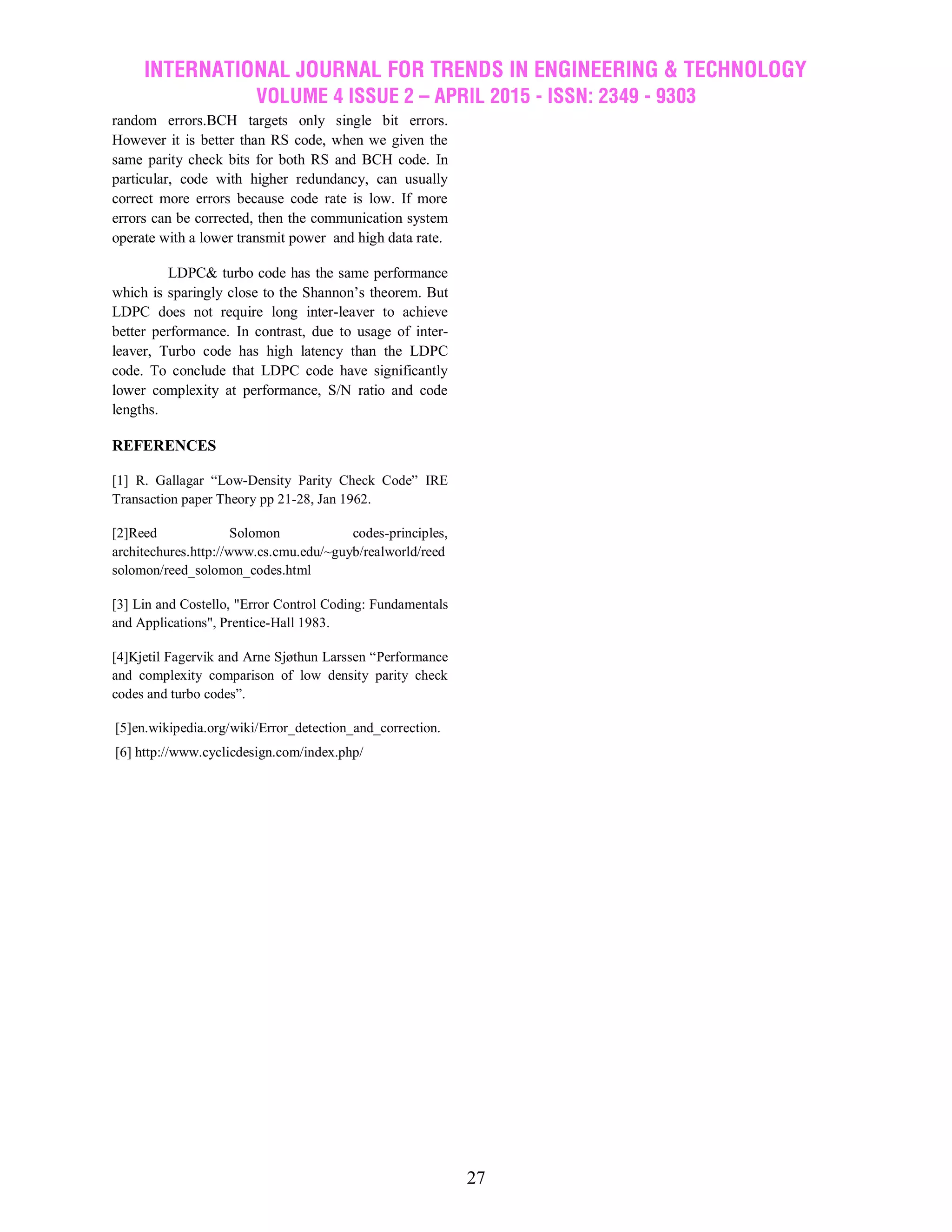 INTERNATIONAL JOURNAL FOR TRENDS IN ENGINEERING & TECHNOLOGY
VOLUME 4 ISSUE 2 – APRIL 2015 - ISSN: 2349 - 9303
27
random errors.BCH targets only single bit errors.
However it is better than RS code, when we given the
same parity check bits for both RS and BCH code. In
particular, code with higher redundancy, can usually
correct more errors because code rate is low. If more
errors can be corrected, then the communication system
operate with a lower transmit power and high data rate.
LDPC& turbo code has the same performance
which is sparingly close to the Shannon‟s theorem. But
LDPC does not require long inter-leaver to achieve
better performance. In contrast, due to usage of inter-
leaver, Turbo code has high latency than the LDPC
code. To conclude that LDPC code have significantly
lower complexity at performance, S/N ratio and code
lengths.
REFERENCES
[1] R. Gallagar “Low-Density Parity Check Code” IRE
Transaction paper Theory pp 21-28, Jan 1962.
[2]Reed Solomon codes-principles,
architechures.http://www.cs.cmu.edu/~guyb/realworld/reed
solomon/reed_solomon_codes.html
[3] Lin and Costello, "Error Control Coding: Fundamentals
and Applications", Prentice-Hall 1983.
[4]Kjetil Fagervik and Arne Sjøthun Larssen “Performance
and complexity comparison of low density parity check
codes and turbo codes”.
[5]en.wikipedia.org/wiki/Error_detection_and_correction.
[6] http://www.cyclicdesign.com/index.php/
 