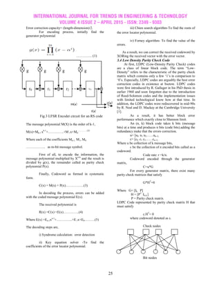 INTERNATIONAL JOURNAL FOR TRENDS IN ENGINEERING & TECHNOLOGY
VOLUME 4 ISSUE 2 – APRIL 2015 - ISSN: 2349 - 9303
25
Error correction capacity= (length-dimension)/2.
For encoding process, initially find the
generator polynomial
…………. (1)
Fig.3 LFSR Encoder circuit for an RS code
The message polynomial M(X) is the order of k-1,
M(x)=Mk-1 xk-1
+…………..+M 1x+M0
………….(2)
Where each of the coefficients Mk-1, M1, M0
…………….. as m-bit message symbol.
First of all, to encode the information, the
message polynomial multiplied by Xn-k
and the result is
divided by g(x), the remainder called as parity check
polynomial P(x).
Finally, Codeword as formed in systematic
form.
C(x) = M(x) + P(x)…………….(3)
In decoding the process, errors can be added
with the coded message polynomial E(x).
The received polynomial is
R(x) =C(x) +E(x)…………..(4)
Where E(x) =En-1xn-1
+…………..+E1x+E0………(5)
The decoding steps are,
i) Syndrome calculation: error detection
ii) Key equation solver -To find the
coefficients of the error locator polynomial.
iii) Chien search algorithm-To find the roots of
the error locator polynomial.
iv) Forney algorithm- To find the value of the
errors.
As a result, we can correct the received codeword by
XORing the received vector with the error vector.
3.4 Low Density Parity Check Code
At first, LDPC (Low-Density Parity Check) codes
are a class of linear block code. The term “Low-
Density” refers to the characteristic of the parity check
matrix which contains only a few „1‟s in comparison to
„0‟s. Especially, LDPC codes are arguably the best error
correction codes in existence at bsetow. LDPC codes
were first introduced by R. Gallager in his PhD thesis in
earlier 1960 and soon forgotten due to the introduction
of Reed-Solomon codes and the implementation issues
with limited technological know how at that time. In
addition, the LDPC codes were rediscovered in mid-90s
by R. Neal and D. Mackay at the Cambridge University
[1].
As a result, it has better block error
performance which exactly close to Shannon limit.
An (n, k) block code takes k bits (message
bits) at a time and produces n bits (code bits).adding the
redundancy make that the errors correction.
u= [u0 u1 u2……uk-1]
c= [c0 c1 c2……cn-1]
Where u be collection of k message bits,
c be the collection of n encoded bits called as a
codeword.
Code rate: r =k/n.
Codeword encoded through the generator
matrix,
C=u*G
For every generator matrix, there exist many
parity check matrices that satisfy
G*HT
=0
Where G= [Ik P]
H = [PT
In-k ]
P = Parity check matrix
LDPC Code represented by parity check matrix H that
must satisfy
c.HT
= 0
where codeword denoted as c.
Check nodes
Bit nodes
r0 r1 r2 r31
g
31
g
1
g
2
g
0
m(x)
r(x)
c(x)
 