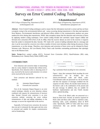 INTERNATIONAL JOURNAL FOR TRENDS IN ENGINEERING & TECHNOLOGY
VOLUME 4 ISSUE 2 – APRIL 2015 - ISSN: 2349 - 9303
23
Survey on Error Control Coding Techniques
Suriya.N1
S.Kamalakannan2
SNS College of Engineering, Department of ECE, SNS College of Engineering, Department of ECE,
surikala@gmail.com kamalakannan.ap@gmail.com
Abstract - Error Control Coding techniques used to ensure that the information received is correct and has not been
corrupted, owing to the environmental defects and noises occurring during transmission or the data read operation
from Memory. Environmental interference and physical effects defects in the communication medium can cause
random bit errors during data transmission. While, data corruption means that the detection and correction of bytes
by applying modern coding techniques. Error control coding divided into automatic repeat request (ARQ) and
forward error correction (FEC).First of all, In ARQ, when the receiver detects an error in the receiver; it requests
back the sender to retransmit the data. Second, FEC deals with system of adding redundant data in a message and
also it can be recovered by a receiver even when a number of errors were introduce either during the process of data
transmission, or on the storage. Therefore, error detection and correction of burst errors can be obtained by Reed-
Solomon code. Moreover, the Low-Density Parity Check code furnishes outstanding performance that sparingly
near to the Shannon limit.
Index Terms-Error control coding (ECC), Forward Error Correction (FEC), Reed-Solomon (RS) code,
Redundancy,Low- Density Parity Check (LDPC) code.
1 INTRODUCTION
Error detection and correction helps in transmitting
data in a noisy channel to transmit data without errors.
Specifically, Error detection refers to detecting errors if
any, received by the receiver and correction is to correct
errors received by the receiver [5].
Error correction and detection achieved by two
methods:
(i) Automatic Repeat Request
(ii) Forward error correction
First of all, Automatic Repeat Request is an error
control technique whereby an error detection scheme
combined with requests for retransmission of incorrect
data. Second, Forward error correction is an error
correction method, correcting the errors without
retransmission of data and adding redundancy to the
message, to recover the original data in the receiver.
Especially, In Forward error correction, the receiver
does not ask to retransmit the data again and also error
is corrected and suitable for simplex communication
such as broadcasting.
Fig.1.systematic block encoding for error correction.
Figure 1 show that systematic block encoding for error
correction.ECC can be divided into two
classes.convolutional codes and Block codes.
Convolutional codes are processed on a bit by bit basis
and here the sequence of messages modified into the
sequence of codes. Hence, the encoder needs memory as
the bestow code is the combination of the present and
the past message. In addition, they are suitable for
hardware implementation and also Viterbi decoder
allows optimal decoding.
First of all, Block codes are processed on a
block by block basis. Second, no memory required for
block codes and these codes called as repetition codes,
hamming codes, cyclic redundancy check & BCH
codes. Specifically, LDPC & Turbo codes have recent
constructions that can provide almost optimal
efficiency.
 