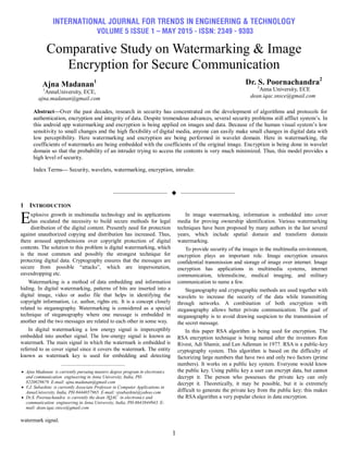 INTERNATIONAL JOURNAL FOR TRENDS IN ENGINEERING & TECHNOLOGY
VOLUME 5 ISSUE 1 – MAY 2015 - ISSN: 2349 - 9303
1
Comparative Study on Watermarking & Image
Encryption for Secure Communication
Ajna Madanan1
1
AnnaUniversity, ECE,
ajna.madanan@gmail.com
Dr. S. Poornachandra2
2
Anna University, ECE
dean.iqac.snsce@gmail.com
Abstract—Over the past decades, research in security has concentrated on the development of algorithms and protocols for
authentication, encryption and integrity of data. Despite tremendous advances, several security problems still afflict system’s. In
this android app watermarking and encryption is being applied on images and data. Because of the human visual system’s low
sensitivity to small changes and the high flexibility of digital media, anyone can easily make small changes in digital data with
low perceptibility. Here watermarking and encryption are being performed in wavelet domain. Here in watermarking, the
coefficients of watermarks are being embedded with the coefficients of the original image. Encryption is being done in wavelet
domain so that the probability of an intruder trying to access the contents is very much minimized. Thus, this model provides a
high level of security.
Index Terms— Security, wavelets, watermarking, encryption, intruder.
——————————  ——————————
1 INTRODUCTION
xplosive growth in multimedia technology and its applications
has escalated the necessity to build secure methods for legal
distribution of the digital content. Presently need for protection
against unauthorized copying and distribution has increased. Thus,
there aroused apprehensions over copyright protection of digital
contents. The solution to this problem is digital watermarking, which
is the most common and possibly the strongest technique for
protecting digital data. Cryptography ensures that the messages are
secure from possible ―attacks‖, which are impersonation,
eavesdropping etc.
Watermarking is a method of data embedding and information
hiding. In digital watermarking, patterns of bits are inserted into a
digital image, video or audio file that helps in identifying the
copyright information, i.e. author, rights etc. It is a concept closely
related to steganography. Watermarking is considered as a special
technique of steganography where one message is embedded in
another and the two messages are related to each other in some way.
In digital watermarking a low energy signal is imperceptibly
embedded into another signal. The low-energy signal is known as
watermark. The main signal in which the watermark is embedded is
referred to as cover signal since it covers the watermark. The entity
known as watermark key is used for embedding and detecting
watermark signal.
In image watermarking, information is embedded into cover
media for proving ownership identification. Various watermarking
techniques have been proposed by many authors in the last several
years, which include spatial domain and transform domain
watermarking.
To provide security of the images in the multimedia environment,
encryption plays an important role. Image encryption ensures
confidential transmission and storage of image over internet. Image
encryption has applications in multimedia systems, internet
communication, telemedicine, medical imaging, and military
communication to name a few.
Steganography and cryptographic methods are used together with
wavelets to increase the security of the data while transmitting
through networks. A combination of both encryption with
steganography allows better private communication. The goal of
steganography is to avoid drawing suspicion to the transmission of
the secret message.
In this paper RSA algorithm is being used for encryption. The
RSA encryption technique is being named after the inventors Ron
Rivest, Adi Shamir, and Len Adleman in 1977. RSA is a public-key
cryptography system. This algorithm is based on the difficulty of
factorizing large numbers that have two and only two factors (prime
numbers). It works on a public key system. Everyone would know
the public key. Using public key a user can encrypt data, but cannot
decrypt it. The person who possesses the private key can only
decrypt it. Theoretically, it may be possible, but it is extremely
difficult to generate the private key from the public key; this makes
the RSA algorithm a very popular choice in data encryption.
E
————————————————
 Ajna Madanan is currently pursuing masters degree program in electronics
and communication engineering in Anna University, India, PH-
8220829679. E-mail: ajna.madanan@gmail.com
 V.J. Subashini is currently Associate Professor in Computer Applications in
AnnaUniversity, India, PH-9444057965. E-mail: vjsubashini@yahoo.com
 Dr.S. Poornachandra is currently the dean /IQAC in electronics and
communication engineering in Anna University, India, PH-8643844943. E-
mail: dean.iqac.snsce@gmail.com
 