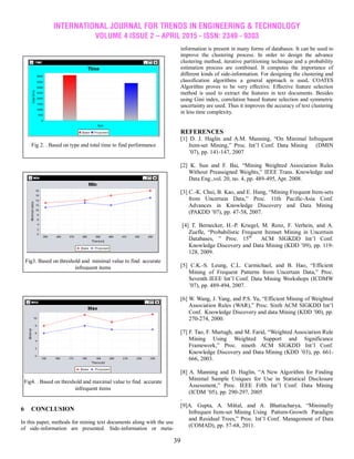 INTERNATIONAL JOURNAL FOR TRENDS IN ENGINEERING & TECHNOLOGY
VOLUME 4 ISSUE 2 – APRIL 2015 - ISSN: 2349 - 9303
39
6 CONCLUSION
In this paper, methods for mining text documents along with the use
of side-information are presented. Side-information or meta-
information is present in many forms of databases. It can be used to
improve the clustering process. In order to design the advance
clustering method, iterative partitioning technique and a probability
estimation process are combined. It computes the importance of
different kinds of side-information. For designing the clustering and
classification algorithms a general approach is used. COATES
Algorithm proves to be very effective. Effective feature selection
method is used to extract the features in text documents. Besides
using Gini index, correlation based feature selection and symmetric
uncertainty are used. Thus it improves the accuracy of text clustering
in less time complexity.
REFERENCES
[1] D. J. Haglin and A.M. Manning, ―On Minimal Infrequent
Item-set Mining,‖ Proc. Int‘l Conf. Data Mining (DMIN
‘07), pp. 141-147, 2007
[2] K. Sun and F. Bai, ―Mining Weighted Association Rules
Without Preassigned Weights,‖ IEEE Trans. Knowledge and
Data Eng.,vol. 20, no. 4, pp. 489-495, Apr. 2008.
[3] C.-K. Chui, B. Kao, and E. Hung, ―Mining Frequent Item-sets
from Uncertain Data,‖ Proc. 11th Pacific-Asia Conf.
Advances in Knowledge Discovery and Data Mining
(PAKDD ‘07), pp. 47-58, 2007.
[4] T. Bernecker, H.-P. Kriegel, M. Renz, F. Verhein, and A.
Zuefle, ―Probabilistic Frequent Itemset Mining in Uncertain
Databases, ‖ Proc. 15th
ACM SIGKDD Int‘l Conf.
Knowledge Discovery and Data Mining (KDD ‘09), pp. 119-
128, 2009.
[5] C.K.-S. Leung, C.L. Carmichael, and B. Hao, ―Efficient
Mining of Frequent Patterns from Uncertain Data,‖ Proc.
Seventh IEEE Int‘l Conf. Data Mining Workshops (ICDMW
‘07), pp. 489-494, 2007.
[6] W. Wang, J. Yang, and P.S. Yu, ―Efficient Mining of Weighted
Association Rules (WAR),‖ Proc. Sixth ACM SIGKDD Int‘l
Conf. Knowledge Discovery and data Mining (KDD ‘00), pp.
270-274, 2000.
[7] F. Tao, F. Murtagh, and M. Farid, ―Weighted Association Rule
Mining Using Weighted Support and Significance
Framework,‖ Proc. nineth ACM SIGKDD Int‘l Conf.
Knowledge Discovery and Data Mining (KDD ‘03), pp. 661-
666, 2003.
[8] A. Manning and D. Haglin, ―A New Algorithm for Finding
Minimal Sample Uniques for Use in Statistical Disclosure
Assessment,‖ Proc. IEEE Fifth Int‘l Conf. Data Mining
(ICDM ‘05), pp. 290-297, 2005
.
[9]A. Gupta, A. Mittal, and A. Bhattacharya, ―Minimally
Infrequen Item-set Mining Using Pattern-Growth Paradigm
and Residual Trees,‖ Proc. Int‘l Conf. Management of Data
(COMAD), pp. 57-68, 2011.
Fig 2. . Based on type and total time to find performance
Fig3. Based on threshold and minimal value to find accurate
infrequent items
Fig4. . Based on threshold and maximal value to find accurate
infrequent items
 