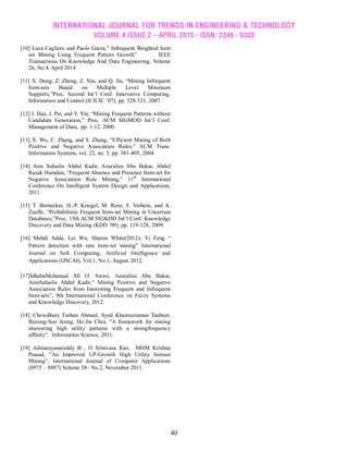 INTERNATIONAL JOURNAL FOR TRENDS IN ENGINEERING & TECHNOLOGY
VOLUME 4 ISSUE 2 – APRIL 2015 - ISSN: 2349 - 9303
40
[10] Luca Cagliero and Paolo Garza,‖ Infrequent Weighted Item
set Mining Using Frequent Pattern Growth‖ IEEE
Transactions On Knowledge And Data Engineering, Volume
26, No.4, April 2014
[11] X. Dong, Z. Zheng, Z. Niu, and Q. Jia, ―Mining Infrequent
Item-sets Based on Multiple Level Minimum
Supports,‖Proc. Second Int‘l Conf. Innovative Computing,
Information and Control (ICICIC ‘07), pp. 528-531, 2007
[12] J. Han, J. Pei, and Y. Yin, ―Mining Frequent Patterns without
Candidate Generation,‖ Proc. ACM SIGMOD Int‘l Conf.
Management of Data, pp. 1-12, 2000.
[13] X. Wu, C. Zhang, and S. Zhang, ―Efficient Mining of Both
Positive and Negative Association Rules,‖ ACM Trans.
Information Systems, vol. 22, no. 3, pp. 381-405, 2004.
[14] Anis Suhailis Abdul Kadir, Azuraliza Abu Bakar, Abdul
Razak Hamdan, ―Frequent Absence and Presence Item-set for
Negative Association Rule Mining,‖ 11th
International
Conference On Intelligent System Design and Applications,
2011.
[15] T. Bernecker, H.-P. Kriegel, M. Renz, F. Verhein, and A.
Zuefle, ―Probabilistic Frequent Item-set Mining in Uncertain
Databases,‖Proc. 15th ACM SIGKDD Int‘l Conf. Knowledge
Discovery and Data Mining (KDD ‘09), pp. 119-128, 2009.
[16] Mehdi Adda, Lei Wu, Sharon White(2012), Yi Feng ―
Pattern detection with rare item-set mining‖ International
Journal on Soft Computing, Artificial Intelligence and
Applications (IJSCAI), Vol.1, No.1, August 2012.
[17]IdhebaMohamad Ali O. Swesi, Azuraliza Abu Bakar,
AnisSuhailis Abdul Kadir,‖ Mining Positive and Negative
Association Rules from Interesting Frequent and Infrequent
Item-sets‖, 9th International Conference on Fuzzy Systems
and Knowledge Discovery, 2012.
[18] Chowdhury Farhan Ahmed, Syed Khairuzzaman Tanbeer,
Byeong-Soo Jeong, Ho-Jin Choi, ―A framework for mining
interesting high utility patterns with a strongfrequency
affinity‖, Information Science, 2011.
[19] Adinarayanareddy B , O Srinivasa Rao, MHM Krishna
Prasad, ‖An Improved UP-Growth High Utility Itemset
Mining‖, International Journal of Computer Applications
(0975 – 8887) Volume 58– No.2, November 2011.
 