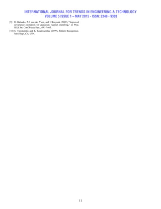 INTERNATIONAL JOURNAL FOR TRENDS IN ENGINEERING & TECHNOLOGY
VOLUME 5 ISSUE 1 – MAY 2015 - ISSN: 2349 - 9303
11
[9] R. Babuska, P.J. van der Veen, and U.Kaymak (2002), ―Improved
covariance estimation for gustafson- Kessel clustering,‖ in Proc.
IEEE Int. Conf.Fuzzy Syst.,1081-1085.
[10] S. Theodoridis and K. Koutroumbas (1999), Pattern Recognition.
San Diego, CA, USA.
 