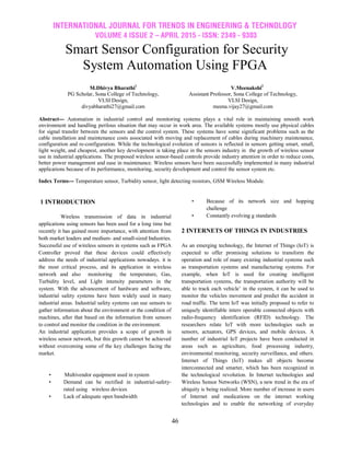 INTERNATIONAL JOURNAL FOR TRENDS IN ENGINEERING & TECHNOLOGY
VOLUME 4 ISSUE 2 – APRIL 2015 - ISSN: 2349 - 9303
46
Smart Sensor Configuration for Security
System Automation Using FPGA
M.Dhivya Bharathi1
PG Scholar, Sona College of Technology,
VLSI Design,
divyabharathi27@gmail.com
V.Meenakshi2
Assistant Professor, Sona College of Technology,
VLSI Design,
meena.vijay27@gmail.com
Abstract--- Automation in industrial control and monitoring systems plays a vital role in maintaining smooth work
environment and handling perilous situation that may occur in work area. The available systems mostly use physical cables
for signal transfer between the sensors and the control system. These systems have some significant problems such as the
cable installation and maintenance costs associated with moving and replacement of cables during machinery maintenance,
configuration and re-configuration. While the technological evolution of sensors is reflected in sensors getting smart, small,
light weight, and cheapest, another key development is taking place in the sensors industry in the growth of wireless sensor
use in industrial applications. The proposed wireless sensor-based controls provide industry attention in order to reduce costs,
better power management and ease in maintenance. Wireless sensors have been successfully implemented in many industrial
applications because of its performance, monitoring, security development and control the sensor system etc.
Index Terms--- Temperature sensor, Turbidity sensor, light detecting resistors, GSM Wireless Module.
1 INTRODUCTION
Wireless transmission of data in industrial
applications using sensors has been used for a long time but
recently it has gained more importance, with attention from
both market leaders and medium- and small-sized Industries.
Successful use of wireless sensors in systems such as FPGA
Controller proved that these devices could effectively
address the needs of industrial applications nowadays. it is
the most critical process, and its application in wireless
network and also monitoring the temperature, Gas,
Turbidity level, and Light intensity parameters in the
system. With the advancement of hardware and software,
industrial safety systems have been widely used in many
industrial areas. Industrial safety systems can use sensors to
gather information about the environment or the condition of
machines, after that based on the information from sensors
to control and monitor the condition in the environment.
An industrial application provides a scope of growth in
wireless sensor network, but this growth cannot be achieved
without overcoming some of the key challenges facing the
market.
• Multivendor equipment used in system
• Demand can be rectified in industrial-safety-
rated using wireless devices
• Lack of adequate open bandwidth
• Because of its network size and hopping
challenge
• Constantly evolving g standards
2 INTERNETS OF THINGS IN INDUSTRIES
As an emerging technology, the Internet of Things (IoT) is
expected to offer promising solutions to transform the
operation and role of many existing industrial systems such
as transportation systems and manufacturing systems. For
example, when IoT is used for creating intelligent
transportation systems, the transportation authority will be
able to track each vehicle‘ in the system, it can be used to
monitor the vehicles movement and predict the accident in
road traffic. The term IoT was initially proposed to refer to
uniquely identifiable inters operable connected objects with
radio-frequency identification (RFID) technology. The
researchers relate IoT with more technologies such as
sensors, actuators, GPS devices, and mobile devices. A
number of industrial IoT projects have been conducted in
areas such as agriculture, food processing industry,
environmental monitoring, security surveillance, and others.
Internet of Things (IoT) makes all objects become
interconnected and smarter, which has been recognized in
the technological revolution. In Internet technologies and
Wireless Sensor Networks (WSN), a new trend in the era of
ubiquity is being realized. More number of increase in users
of Internet and medications on the internet working
technologies and to enable the networking of everyday
 