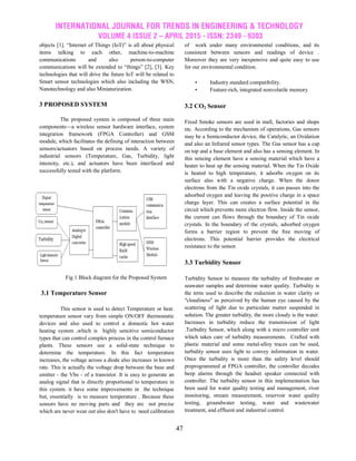 INTERNATIONAL JOURNAL FOR TRENDS IN ENGINEERING & TECHNOLOGY
VOLUME 4 ISSUE 2 – APRIL 2015 - ISSN: 2349 - 9303
47
objects [1]. ―Internet of Things (IoT)‖ is all about physical
items talking to each other, machine-to-machine
communications and also person-to-computer
communications will be extended to ―things‖ [2], [3]. Key
technologies that will drive the future IoT will be related to
Smart sensor technologies which also including the WSN,
Nanotechnology and also Miniaturization.
3 PROPOSED SYSTEM
The proposed system is composed of three main
components—a wireless sensor hardware interface, system
integration framework (FPGA Controller) and GSM
module, which facilitates the defining of interaction between
sensors/actuators based on process needs. A variety of
industrial sensors (Temperature, Gas, Turbidity, light
intensity, etc.), and actuators have been interfaced and
successfully tested with the platform.
Fig 1 Block diagram for the Proposed System
3.1 Temperature Sensor
This sensor is used to detect Temperature or heat.
temperature sensor vary from simple ON/OFF thermostatic
devices and also used to control a domestic hot water
heating system ,which is highly sensitive semiconductor
types that can control complex process in the control furnace
plants. These sensors use a solid-state technique to
determine the temperature. In this fact temperature
increases, the voltage across a diode also increases in known
rate. This is actually the voltage drop between the base and
emitter - the Vbe - of a transistor. It is easy to generate an
analog signal that is directly proportional to temperature in
this system. it have some improvements in the technique
but, essentially is to measure temperature . Because these
sensors have no moving parts and they are not precise
which are never wear out also don't have to need calibration
of work under many environmental conditions, and its
consistent between sensors and readings of device .
Moreover they are very inexpensive and quite easy to use
for our environmental condition.
• Industry standard compatibility.
• Feature-rich, integrated nonvolatile memory
3.2 CO2 Sensor
Fixed Smoke sensors are used in mall, factories and shops
etc. According to the mechanism of operations, Gas sensors
may be a Semiconductor device, the Catalytic, an Oxidation
and also an Infrared sensor types. The Gas sensor has a cap
on top and a base element and also has a sensing element. In
this sensing element have a sensing material which have a
heater to heat up the sensing material. When the Tin Oxide
is heated to high temperature, it adsorbs oxygen on its
surface also with a negative charge. When the donor
electrons from the Tin oxide crystals, it can passes into the
adsorbed oxygen and leaving the positive charge in a space
charge layer. This can creates a surface potential in the
circuit which prevents more electron flow. Inside the sensor,
the current can flows through the boundary of Tin oxide
crystals. In the boundary of the crystals, adsorbed oxygen
forms a barrier region to prevent the free moving of
electrons. This potential barrier provides the electrical
resistance to the sensor.
3.3 Turbidity Sensor
Turbidity Sensor to measure the turbidity of freshwater or
seawater samples and determine water quality. Turbidity is
the term used to describe the reduction in water clarity or
"cloudiness" as perceived by the human eye caused by the
scattering of light due to particulate matter suspended in
solution. The greater turbidity, the more cloudy is the water.
Increases in turbidity reduce the transmission of light
.Turbidity Sensor, which along with a micro controller unit
which takes care of turbidity measurements. Crafted with
plastic material and some metal-alloy traces can be used,
turbidity sensor uses light to convey information in water.
Once the turbidity is more than the safety level should
preprogrammed at FPGA controller, the controller decodes
beep alarms through the headset speaker connected with
controller. The turbidity sensor in this implementation has
been used for water quality testing and management, river
monitoring, stream measurement, reservoir water quality
testing, groundwater testing, water and wastewater
treatment, and effluent and industrial control.
 