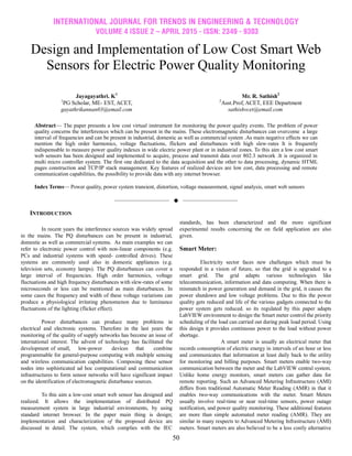 INTERNATIONAL JOURNAL FOR TRENDS IN ENGINEERING & TECHNOLOGY
VOLUME 4 ISSUE 2 – APRIL 2015 - ISSN: 2349 - 9303
50
Design and Implementation of Low Cost Smart Web
Sensors for Electric Power Quality Monitoring
Jayagayathri. K1
1
PG Scholar, ME- EST, ACET,
gayathrikannan03@email.com
Mr. R. Sathish2
2
Asst.Prof, ACET, EEE Department
sathishvcet@email.com
Abstract— The paper presents a low cost virtual instrument for monitoring the power quality events. The problem of power
quality concerns the interferences which can be present in the mains. These electromagnetic disturbances can overcome a large
interval of frequencies and can be present in industrial, domestic as well as commercial system .As main negative effects we can
mention the high order harmonics, voltage fluctuations, flickers and disturbances with high slew-rates It is frequently
indispensable to measure power quality indexes in wide electric power plant or in industrial zones. To this aim a low cost smart
web sensors has been designed and implemented to acquire, process and transmit data over 802.3 network .It is organized in
multi micro controller system. The first one dedicated to the data acquisition and the other to data processing, dynamic HTML
pages construction and TCP/IP stack management. Key features of realized devices are low cost, data processing and remote
communication capabilities, the possibility to provide data with any internet browser.
Index Terms— Power quality, power system transient, distortion, voltage measurement, signal analysis, smart web sensors
——————————  ——————————
INTRODUCTION
In recent years the interference sources was widely spread
in the mains. The PQ disturbances can be present in industrial,
domestic as well as commercial systems. As main examples we can
refer to electronic power control with non-linear components (e.g.
PCs and industrial systems with speed- controlled drives). These
systems are commonly used also in domestic appliances (e.g.
television sets, economy lamps). The PQ disturbances can cover a
large interval of frequencies. High order harmonics, voltage
fluctuations and high frequency disturbances with slew-rates of some
microseconds or less can be mentioned as main disturbances. In
some cases the frequency and width of these voltage variations can
produce a physiological irritating phenomenon due to luminance
fluctuations of the lighting (flicker effect).
Power disturbances can produce many problems in
electrical and electronic systems. Therefore in the last years the
monitoring of the quality of supply networks has become an issue of
international interest. The advent of technology has facilitated the
development of small, low-power devices that combine
programmable for general-purpose computing with multiple sensing
and wireless communication capabilities. Composing these sensor
nodes into sophisticated ad hoc computational and communication
infrastructures to form sensor networks will have significant impact
on the identification of electromagnetic disturbance sources.
To this aim a low-cost smart web sensor has designed and
realized. It allows the implementation of distributed PQ
measurement system in large industrial environments, by using
standard internet browser. In the paper main thing is design;
implementation and characterization of the proposed device are
discussed in detail. The system, which complies with the IEC
standards, has been characterized and the more significant
experimental results concerning the on field application are also
given.
Smart Meter:
Electricity sector faces new challenges which must be
responded in a vision of future, so that the grid is upgraded to a
smart grid. The grid adapts various technologies like
telecommunication, information and data computing. When there is
mismatch in power generation and demand in the grid, it causes the
power shutdown and low voltage problems. Due to this the power
quality gets reduced and life of the various gadgets connected to the
power system gets reduced. so its regulated by this paper adapts
LabVIEW environment to design the Smart meter control the priority
scheduling of the load can carried out during peak load period. Using
this design it provides continuous power to the load without power
shortage.
A smart meter is usually an electrical meter that
records consumption of electric energy in intervals of an hour or less
and communicates that information at least daily back to the utility
for monitoring and billing purposes. Smart meters enable two-way
communication between the meter and the LabVIEW central system.
Unlike home energy monitors, smart meters can gather data for
remote reporting. Such an Advanced Metering Infrastructure (AMI)
differs from traditional Automatic Meter Reading (AMR) in that it
enables two-way communications with the meter. Smart Meters
usually involve real-time or near real-time sensors, power outage
notification, and power quality monitoring. These additional features
are more than simple automated meter reading (AMR). They are
similar in many respects to Advanced Metering Infrastructure (AMI)
meters. Smart meters are also believed to be a less costly alternative
 