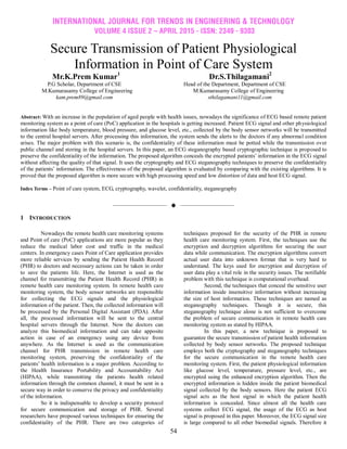 INTERNATIONAL JOURNAL FOR TRENDS IN ENGINEERING & TECHNOLOGY
VOLUME 4 ISSUE 2 – APRIL 2015 - ISSN: 2349 - 9303
54
Secure Transmission of Patient Physiological
Information in Point of Care System
Mr.K.Prem Kumar1
Dr.S.Thilagamani2
P.G Scholar, Department of CSE Head of the Department, Department of CSE
M.Kumarasamy College of Engineering M.Kumarasamy College of Engineering
kam.prem89@gmail.com sthilagamani11@gmail.com
Abstract: With an increase in the population of aged people with health issues, nowadays the significance of ECG based remote patient
monitoring system as a point of care (PoC) application in the hospitals is getting increased. Patient ECG signal and other physiological
information like body temperature, blood pressure, and glucose level, etc., collected by the body sensor networks will be transmitted
to the central hospital servers. After processing this information, the system sends the alerts to the doctors if any abnormal condition
arises. The major problem with this scenario is, the confidentiality of these information must be potted while the transmission over
public channel and storing in the hospital servers. In this paper, an ECG steganography based cryptographic technique is proposed to
preserve the confidentiality of the information. The proposed algorithm conceals the encrypted patients’ information in the ECG signal
without affecting the quality of that signal. It uses the cryptography and ECG steganography techniques to preserve the confidentiality
of the patients’ information. The effectiveness of the proposed algorithm is evaluated by comparing with the existing algorithms. It is
proved that the proposed algorithm is more secure with high processing speed and low distortion of data and host ECG signal.
Index Terms – Point of care system, ECG, cryptography, wavelet, confidentiality, steganography
——————————  ——————————
1 INTRODUCTION
Nowadays the remote health care monitoring systems
and Point of care (PoC) applications are more popular as they
reduce the medical labor cost and traffic in the medical
centers. In emergency cases Point of Care application provides
more reliable services by sending the Patient Health Record
(PHR) to doctors and necessary actions can be taken in order
to save the patients life. Here, the Internet is used as the
channel for transmitting the Patient Health Record (PHR) in
remote health care monitoring system. In remote health care
monitoring system, the body sensor networks are responsible
for collecting the ECG signals and the physiological
information of the patient. Then, the collected information will
be processed by the Personal Digital Assistant (PDA). After
all, the processed information will be sent to the central
hospital servers through the Internet. Now the doctors can
analyze this biomedical information and can take apposite
action in case of an emergency using any device from
anywhere. As the Internet is used as the communication
channel for PHR transmission in remote health care
monitoring system, preserving the confidentiality of the
patients’ health information is a major problem. According to
the Health Insurance Portability and Accountability Act
(HIPAA), while transmitting the patients health related
information through the common channel, it must be sent in a
secure way in order to conserve the privacy and confidentiality
of the information.
So it is indispensable to develop a security protocol
for secure communication and storage of PHR. Several
researchers have proposed various techniques for ensuring the
confidentiality of the PHR. There are two categories of
techniques proposed for the security of the PHR in remote
health care monitoring system. First, the techniques use the
encryption and decryption algorithms for securing the user
data while communication. The encryption algorithms convert
actual user data into unknown format that is very hard to
understand. The keys used for encryption and decryption of
user data play a vital role in the security issues. The notifiable
problem with this technique is computational overhead.
Second, the techniques that conceal the sensitive user
information inside insensitive information without increasing
the size of host information. These techniques are named as
steganography techniques. Though it is secure, this
steganography technique alone is not sufficient to overcome
the problem of secure communication in remote health care
monitoring system as stated by HIPAA.
In this paper, a new technique is proposed to
guarantee the secure transmission of patient health information
collected by body sensor networks. The proposed technique
employs both the cryptography and steganography techniques
for the secure communication in the remote health care
monitoring system. First, the patient physiological information
like glucose level, temperature, pressure level, etc., are
encrypted using the enhanced encryption algorithm. Then the
encrypted information is hidden inside the patient biomedical
signal collected by the body sensors. Here the patient ECG
signal acts as the host signal in which the patient health
information is concealed. Since almost all the health care
systems collect ECG signal, the usage of the ECG as host
signal is proposed in this paper. Moreover, the ECG signal size
is large compared to all other biomedial signals. Therefore it
 