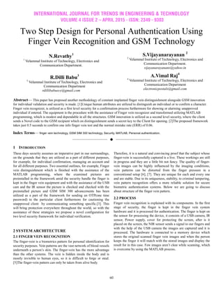 INTERNATIONAL JOURNAL FOR TRENDS IN ENGINEERING & TECHNOLOGY
VOLUME 4 ISSUE 2 – APRIL 2015 - ISSN: 2349 - 9303
60
Two Step Design for Personal Authentication Using
Finger Vein Recognition and GSM Technology
N.Revathy1
1
Velammal Institute of Technology, Electronics and
Communication Department.
R.Dilli Babu3
3
Velammal Institute of Technology, Electronics and
Communication Department
rdillibabuece@gmail.com
S.Vijayanarayanan 2
2
Velammal Institute of Technology, Electronics and
Communication Department.
vijayanarayanans@yahoo.in
A.Vimal Raj4
4
Velammal Institute of Technology, Electronics and
Communication Department
electronicpostals@gmail.com
Abstract— This paper has proposed another methodology of constant implanted finger vein distinguishment alongside GSM innovation
for individual validation and security is made. [1]Unique human attributes are utilized to distinguish an individual or to confirm a character.
Finger vein recognizer, is utilized as a first level security for a confirmation process furthermore for showing or alarming unapproved
individual if entered. The equipment is the procedure with the assistance of Finger vein recognizer and transformed utilizing MATLAB
programming, which is modest and dependable in all the structures. GSM innovation is utilized as a second level security, where the client
sends a Novel code to the GSM recipient which on distinguishment sends a secret key to the Client for opening. [2]The proposed framework
takes just 0.5 seconds to confirm one info finger vein test and the normal mistake rate (ERR) of 0.06.
Index Terms— finger vein technology, GSM SIM 300 technology, Security, MATLAB, Personal authentication.
——————————  ——————————
1 INTRODUCTION
These days security assumes an imperative part in our surroundings,
on the grounds that they are utilized as a part of different purposes,
for example, for individual confirmation, managing an account and
for all different purposes. Two essential outlines, for example, Finger
vein distinguishment which is finished with the assistance of the
MATLAB programming, where the examined pictures are
preinstalled in the framework amid the security handle the finger is
kept in the finger vein equipment and with the assistance of the USB
cam and the IR sensor the picture is checked and checked with the
preinstalled picture and GSM SIM 300 advancements has been
utilized as a part of the framework for sending an OTP(one time
password) to the particular client furthermore for cautioning the
unapproved client by communicating something specific.[3]. This
will bring protection everywhere throughout the world, so with the
assistance of these strategies we propose a novel configuration for
two level security framework for individual verification.
2 SYSTEM ARCHITECTURE
2.1 FINGER VEIN RECOGNITION
The finger-vein is a biometrics pattern for personal identification for
security purposes. Vein patterns are the vast network of blood vessels
underneath a person’s skin. The finger-vein has the more advantage
than the other systems. The vein is hidden inside the body and is
mostly invisible to human eyes, so it is difficult to forge or steal.
[5]The finger-vein pattern can only be taken from alive body.
Therefore, it is a natural and convincing proof that the subject whose
finger-vein is successfully captured is a live. These workings are still
in progress and they are a little bit not fancy. The quality of finger-
vein images can be highly influenced by the imaging conditions;
vein patterns can be distorted from the finger pressure in a
conventional setup [6], [7]. They are unique for each and every one
and are stable. Due to its uniqueness, stability, to criminal tampering,
vein pattern recognition offers a more reliable solution for secure
biometric authentication systems. Below we are going to discuss
about structure of the finger vein pattern.
2.2 PROCESS
Finger vein recognition is explained with its components. In the first
stage of security, the finger is kept in the finger vein system
hardware and it is processed for authentication. The finger is kept on
the sensor for processing the device, it consists of a USB camera, IR
sensor, Power supply, cover for protecting the screen, after is it
placed on the screen, the NIR sensor sends a signal to our fingers and
with the help of the USB camera the images are captured and it is
processed. The hardware is connected to a memory device which
stores the original scanned finger vein images and when the person
keeps the finger it will match with the stored images and display the
result for in this case. Few images aren’t clear while scanning, which
is overcome by using the MATLAB process.
 