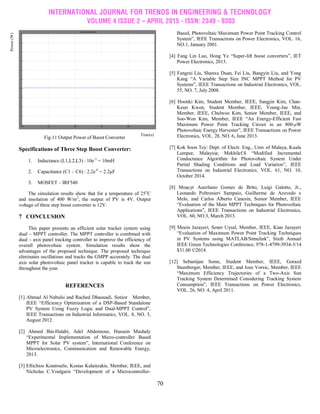 INTERNATIONAL JOURNAL FOR TRENDS IN ENGINEERING & TECHNOLOGY
VOLUME 4 ISSUE 2 – APRIL 2015 - ISSN: 2349 - 9303
70
Fig.11 Output Power of Boost Converter
Specifications of Three Step Boost Converter:
1. Inductance (L1,L2,L3) : 10e-3
= 10mH
2. Capacitance (C1 – C6) : 2.2e-6
= 2.2µF
3. MOSFET – IRF540
The simulation results show that for a temperature of 25o
C
and insolation of 400 W/m2
, the output of PV is 4V. Output
voltage of three step boost converter is 12V.
7 CONCLUSION
This paper presents an efficient solar tracker system using
dual – MPPT controller. The MPPT controller is combined with
dual – axis panel tracking controller to improve the efficiency of
overall photovoltaic system. Simulation results show the
advantages of the proposed technique. The proposed technique
eliminates oscillations and tracks the GMPP accurately. The dual
axis solar photovoltaic panel tracker is capable to track the sun
throughout the year.
REFERENCES
[1] Ahmad Al Nabulsi and Rached Dhaouadi, Senior Member,
IEEE ―Efficiency Optimization of a DSP-Based Standalone
PV System Using Fuzzy Logic and Dual-MPPT Control‖,
IEEE Transactions on Industrial Informatics, VOL. 8, NO. 3,
August 2012.
[2] Ahmed Bin-Halabi, Adel Abdennour, Hussein Mashaly
―Experimental Implementation of Micro-controller Based
MPPT for Solar PV system‖, International Conference on
Microelectronics, Communication and Renewable Energy,
2013.
[3] Eftichios Koutroulis, Kostas Kalaitzakis, Member, IEEE, and
Nicholas C.Voulgaris ―Development of a Microcontroller-
Based, Photovoltaic Maximum Power Point Tracking Control
System‖, IEEE Transactions on Power Electronics, VOL. 16,
NO.1, January 2001.
[4] Fang Lin Luo, Hong Ye ―Super-lift boost converters‖, IET
Power Electronics, 2013.
[5] Fangrui Liu, Shanxu Duan, Fei Liu, Bangyin Liu, and Yong
Kang ―A Variable Step Size INC MPPT Method for PV
Systems‖, IEEE Transactions on Industrial Electronics, VOL.
55, NO. 7, July 2008.
[6] Hoonki Kim, Student Member, IEEE, Sangjin Kim, Chan-
Keun Kwon, Student Member, IEEE, Young-Jae Min,
Member, IEEE, Chulwoo Kim, Senior Member, IEEE, and
Soo-Won Kim, Member, IEEE ―An Energy-Efficient Fast
Maximum Power Point Tracking Circuit in an 800-μW
Photovoltaic Energy Harvester‖, IEEE Transactions on Power
Electronics, VOL. 28, NO. 6, June 2013.
[7] Kok Soon Tey: Dept. of Electr. Eng., Univ of Malaya, Kuala
Lumpur, Malaysia; Mekhilef.S ―Modified Incremental
Conductance Algorithm for Photovoltaic System Under
Partial Shading Conditions and Load Variation‖, IEEE
Transactions on Industrial Electronics, VOL. 61, NO. 10,
October 2014.
[8] Moacyr Aureliano Gomes de Brito, Luigi Galotto, Jr.,
Leonardo Poltronieri Sampaio, Guilherme de Azevedo e
Melo, and Carlos Alberto Canesin, Senior Member, IEEE
―Evaluation of the Main MPPT Techniques for Photovoltaic
Applications‖, IEEE Transactions on Industrial Electronics,
VOL. 60, NO.3, March 2013.
[9] Moein Jazayeri, Sener Uysal, Member, IEEE, Kian Jazayeri
―Evaluation of Maximum Power Point Tracking Techniques
in PV Systems using MATLAB/Simulink‖, Sixth Annual
IEEE Green Technologies Conference, 978-1-4799-3934-3/14
$31.00 ©2014.
[12] Sebastijan Seme, Student Member, IEEE, Gorazd
Stumberger, Member, IEEE, and Joze Vorsic, Member, IEEE
―Maximum Efficiency Trajectories of a Two-Axis Sun
Tracking System Determined Considering Tracking System
Consumption‖, IEEE Transactions on Power Electronics,
VOL. 26, NO. 4, April 2011.
Power(W)
Time(s)
 
