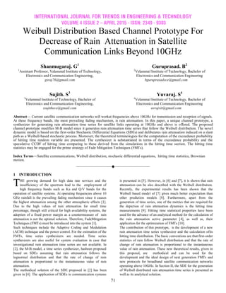 INTERNATIONAL JOURNAL FOR TRENDS IN ENGINEERING & TECHNOLOGY
VOLUME 4 ISSUE 2 – APRIL 2015 - ISSN: 2349 - 9303
71
Weibull Distribution Based Channel Prototype For
Decrease of Rain Attenuation in Satellite
Communication Links Beyond 10GHz
Shanmugaraj. G1
1
Assistant Professor, Velammal Institute of Technology,
Electronics and Communication Engineering,
gsraj76@gmail.com
Guruprasad. B2
2
Velammal Institute of Technology, Bachelor of
Electronics and Communication Engineering
bguruprasadece@gmail.com
Sujith. S3
3
Velammal Institute of Technology, Bachelor of
Electronics and Communication Engineering,
ssujithece@gmail.com
Yuvaraj. S4
4
Velammal Institute of Technology, Bachelor of
Electronics and Communication Engineering
uvrajvit@gmail.com
Abstract— Current satellite communication networks will workat frequencies above 10GHz for transmission and reception of signals.
At these frequency bands, the most prevailing fading mechanism, is rain attenuation. In this paper, a unique channel prototype, a
synthesizer for generating rain attenuation time series for satellite links operating at 10GHz and above is offered. The proposed
channel prototype modifies M-B model since it generates rain attenuation time series that follow the Weibull distribution. The novel
dynamic model is based on the first-order Stochastic Differential Equations (SDEs) and deliberates rain attenuation induced on a slant
path as a Weibull-based stochastic process. Moreover, the theoretical terminologies for the computation of the exceedance probability
of hitting time random variable are presented. The synthesizer is substantiated in terms of the exceedance probability and the
speculative CCDF of hitting time comparing to these derived from the simulations in the hitting time section. The hitting time
statistics may be engaged for the prime strategy of Fade Mitigation Techniques (FMTs).
Index Terms—Satellite communications, Weibull distribution, stochastic differential equations, hitting time statistics, Brownian
motion.
————————————————————
1 INTRODUCTION
HE growing demand for high data rate services and the
insufficiency of the spectrum lead to the employment of
high frequency bands such as Ka and Q/V bands for the
operation of satellite systems. At operating frequencies above 10
GHz rainfall is the prevailing fading mechanism since it causes
the highest attenuation among the other atmospheric effects [1].
Due to the high values of rain attenuation for small time
percentage, though still critical for high availability systems, the
adoption of a fixed power margin as a countermeasure of rain
attenuation is not the optimal solution. Therefore, FadeMitigation
Techniques (FMTs) must be introduced into the system [1].
Such techniques include the Adaptive Coding and Modulation
(ACM) technique and the power control. For the estimation of the
FMTs, time series synthesizers are needed. Time series
synthesizers are also useful for system evaluation in case that
investigational rain attenuation time series are not available. In
[2], the M-B model, a time series synthesizer, hasbeen proposed
based on SDEs assuming that rain attenuation follows the
lognormal distribution and that the rate of change of rain
attenuation is proportional to the instantaneous value of rain
attenuation.
The methodical solution of the SDE proposed in [2] has been
given in [4]. The application of SDEs to communication systems
is presented in [5]. However, in [6] and [7], it is shown that rain
attenuation can be also described with the Weibull distribution.
Recently, the experimental results has been shown that the
Weibull based model of [7] gives much better expectation than
other prediction models [8]. Furthermore, apart from the
generation of time series, one of the metrics that are required for
the depiction of rain attenuation dynamics is the hitting time
measurements [9]. Hitting time statistical properties have been
used for the advance of an analytical method for the calculation of
the rain attenuation active parameter [4], as well as, their
application for the optimization of FMTs [10].
The contribution of this prototype, is the development of a new
rain attenuation time series synthesizer and the calculation ofits
hitting time distribution. The basic conventions are that first-order
statistics of rain follow Weibull distribution and that the rate of
change of rain attenuation is proportional to the instantaneous
value of rain attenuation. These new theoretical results, given in
this proposal, are methodical and can be used for the
development and the ideal design of next generation FMTs and
new protocols for broadband satellite communication networks
operating above 10GHz. In Section II, the SDE for the generation
of Weibull distributed rain attenuation time series is presented as
well as its analytical solution.
T
 