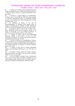 INTERNATIONAL JOURNAL FOR TRENDS IN ENGINEERING & TECHNOLOGY
VOLUME 4 ISSUE 2 – APRIL 2015 - ISSN: 2349 - 9303
78
[4] J. Zhang and N. Zhang, cloud computing-based data
storage and disaster recovery, in IEEE International Conference
on Future Computer Science and Education(ICFCSE), 2011,
pp. 629-632.
[5] T. Wood, H. A. Lagar-Cavilla, K. K. Ramakrishnan,
P. Shenoy, and J. Van der Merwe, PipeCloud: Using causality
to overcome speed-of-light delays in cloudbased disaster
recovery, in Proceedings of the 2nd ACMSymposium on Cloud
Computing, 2011, p. 17.
[6] D. Bermbach, M. Klems, S. Tai, and M.
Menzel,Metastorage: A federated cloud storage system to
manage consistency-latency tradeoffs, in IEEE International
Conference on Cloud Computing (CLOUD), 2011, pp.452-459.
[7] H. Wang, Q. Jing, R. Chen, B. He, Z. Qian, and L.
Zhou, Distributed systems meet economics: Pricing in the
cloud, in Proceedings of the 2nd USENIX Conference on
HotTopics in Cloud Computing, Boston, USA, 2010, p. 6.
[8] T. Nguyen, A. Cutway, and W. Shi, Differentiated
replication strategy in data centers, in Proc. the IFIP
International Conference on Network and ParallelComputing,
Guangzhou, China, 2010, pp. 277-288.
[9] T. Wood, E. Cecchet, K. K. Ramakrishnan, P. Shenoy,
J. Van der Merwe, and A. Venkataramani, Disaster recovery as
a cloud service: Economic benefits & deployment challenges, in
2nd USENIX Workshop on HotTopics in Cloud Computing,
Boston, USA, 2010.
[10] C. Cachin, R. Haas, and M. Vukolic, Dependable
storage in the Intercloud, IBM Research, vol. 3783, pp. 1-6,
2010.
[11] M. Vrable, S. Savage, and G. M. Voelker, Cumulus:
Filesystem backup to the cloud, ACM Transactions onStorage
(TOS), vol. 5, no. 4, p. 14, 2009.
[12] A. Fox, R. Griffith, A. Joseph, R. Katz, A. Konwinski,
G. Lee, and I. Stoica, Above the clouds: A Berkeley view of
cloud computing, Dept. Electrical Eng. and Comput. Sciences,
University of California, Berkeley,Rep. UCB/EECS, 2009.
 