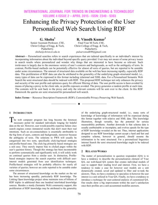 INTERNATIONAL JOURNAL FOR TRENDS IN ENGINEERING & TECHNOLOGY
VOLUME 4 ISSUE 2 – APRIL 2015 - ISSN: 2349 - 9303
79
Enhancing the Privacy Protection of the User
Personalized Web Search Using RDF
Abstract— Personalized searches refers to search experiences that are tailored specifically to an individual's interest by
incorporating information about the individual beyond specific query provided. User may not aware of some privacy issues
in search results where personalized and wonder why things that are interested in have become so relevant. Such
irrelevance is largely due to the enormous variety of user’s contexts and backgrounds, as well as the ambiguity of texts. In
contrast, Profile-based methods can be potentially effective for almost all sorts of queries, but are reported to be unstable
under some circumstances. The amount of structured data available on the web has been increasing rapidly, especially RDF
data. This proliferation of RDF data can also be attributed to the generality of the underlying graph-structured model, i.e.,
many types of data can be expressed in this format including relational and XML data. For a Personalized Semantic Web
Search the semi structured data should be indexed with RDF. This proposed RDF technique not only enhances the privacy
and security of the user profile and optimizes query for efficient filtering of data. The user profile access is been avoided by
means of placing a proxy in the client side, so profile exposure avoided. The proxy generates a random profile at each time.
The contents will be sent back to the proxy and only the relevant contents will be sent over to the client. In this RDF
framework the queries are semi structured for personalized web search.
Index Terms— Resource Description Framework (RDF); Customizable Privacy Preserving Web Search.
——————————  ——————————
1 INTRODUCTION
he web computer program has long become the foremost
necessary portal for standard individuals longing for helpful
data on the net. However, user would possibly expertise failure once
search engines comes immaterial results that don't meet their real
intentions. Such an un-connectedness is essentially attributable to
the big form of users, contexts and backgrounds, moreover because
the ambiguity of texts. The solutions to PWS will usually be
categorized into two sorts, specifically click-log-based strategies
and profile-based ones. The click-log primarily based strategies are
a unit easy. They merely impose bias to clicked pages within the
user’s question history. Though this strategy has been incontestable
to perform systematically and significantly well, it will solely work
on continual queries from a similar user. In distinction, Profile-
based strategies improve the search expertise with difficult user-
interest models generated from user identification techniques.
Profile-based strategies will be probably effective for nearly all
varieties of queries; however are units reported to be unstable under
some circumstances.
The amount of structured knowledge on the market on the net
has been increasing speedily, particularly RDF knowledge. The
Linking Open knowledge project alone maintains tens of billions of
RDF triples in additional than one hundred interlinked knowledge
sources. Besides a sturdy (Semantic Web) community support, this
proliferation of RDF knowledge may be attributed to the generality
of the underlying graph-structured model, i.e., many sorts of
knowledge of knowledge of information will be expressed during
this format together with relative and XML data. This knowledge
illustration, though versatile, has the potential for serious
measurability problems. Another downside is that schema data is
usually unobtainable or incomplete, and evolves speeds for the type
of RDF knowledge revealed on the net. Thus, internet applications
designed to use RDF knowledge cannot accept a hard and fast and
complete schema, however in general, should assume the
information to be semi structured. For a personalized linguistics
internet Search the semi structured knowledge ought to be indexed
with RDF.
2 RELATED WORKS
The matter of personalization in question respondent (QA) is to
have a tendency to describe the personalization element of Your
QA, our web-based QA system that creates individual models of
user to support their reading level and interest. First, we have a
tendency to make a case for however user models are a unit
dynamically created, saved and updated to filter and re-rank the
answers. Then, we have a tendency to specialize in however the user
interest is a unit utilized in Your QA. Finally, we have a tendency to
introduce a technique for user-centered analysis of customized QA.
Our results show a big improvement within the user’s satisfaction
once their profiles are a unit accustomed modifies answers.
G. Shoba1
R. Vinodh Kumar2
Senior Assistant Professor, CSE, Final Year M.Tech, CSE,
Christ College of Engg. & Tech,
Puducherry.
Christ College of Engg. & Tech,
Puducherry.
shoba@christcet.edu.in pulsarvenodh90@gmail.com
T
 