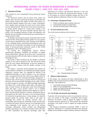 INTERNATIONAL JOURNAL FOR TRENDS IN ENGINEERING & TECHNOLOGY
VOLUME 4 ISSUE 2 – APRIL 2015 - ISSN: 2349 - 9303
81
3 PROPOSED WORK
UPS (Literally for User customizable Privacy-Preserving Search)
framework.
The framework assumes that the queries don't contain any
sensitive data, and aims at protecting the privacy in individual user
profile whereas retentive their quality for PWS. UPS consists of a
non trusted computer program server and a variety of purchasers.
Every shopper (user) accessing the search service trusts nobody,
however himself/ herself. The key part for the privacy protection is
an internet profiler enforced as a probe proxy running on the
shopper machine itself. The proxy maintains each the entire user
profile, in an exceedingly hierarchy of nodes with linguistics, and
therefore the user-specified (customized) privacy needs painted as a
group of sensitive-nodes.
We propose a privacy-preserving the customized internet search
framework UPS, which might generalize profiles for every question
in step with user-specified privacy needs. Relying on the definition
of two conflicting metrics, particularly personalization utility and
the privacy risk, for hierarchic user profile, we tend to formulate the
matter of privacy-preserving customized search as Risk Profile
Generalization, with its NP-hardness proved.
We develop two straightforward, however effective
generalization algorithms, GreedyDP and GreedyIL, to support
runtime identification. Whereas the previous tries to maximize the
discriminating power (DP), the latter makes an attempt to reduce the
knowledge loss (IL).
We provide a cheap mechanism for the shopper to determine
whether or not to alter a question in UPS. This call will be created
before the every runtime identifications, to boost the steadiness of
the search results, whereas avoid the needless exposure of the
profile.
We propose a structured oriented approach that exploits the
structure patterns exhibited by the underlying knowledge captured
employing a structure index. For capturing the structure of the
underlying knowledge, we tend to propose to use the structured
index, an inspiration that has been with success applied within the
space of XML- and semi structured knowledge management. A
structured index will be used as a pseudo schema for querying and
browsing semi Structured RDF knowledge on the online. Further,
we tend to propose to leverage it for RDF knowledge partitioning.
The triples with a similar property label, triples with subjects that
share a similar structure are physically sorted. Such fine-granular
teams that match a given question contain a lot of candidate
answers. The commonplace question process depends on what we
tend to decision data-level process. It consists of operations that are
dead against the info solely. We advise to use the structured index
for structure-level question process. A basic strategy is to match the
question against the structure index initial to spot teams of
knowledge that satisfies the question structure. Then, via
commonplace data-level process, knowledge in these relevant teams
is retrieved and joined. However, this has to be performed just for
some components of the question, that extra to the structure
constraints, additionally, contain constants and distinguished
variables representing a lot of specific constraints which will solely
be valid victimization the particular knowledge rather than
performing arts structure- and data-level operations in turn and
freelance from one another like during this basic strategy, we tend
to any propose an associate integrated strategy that aims at the
associate optimum combination of those two forms of operations.
3.1 Advantages of Proposed System
1. Works on different types of queries from user.
2. Customization of privacy requirements.
3. Increases the effectiveness of the system.
4 SYSTEM ARCHITECTURE
The overall system architecture can be stated as,
Fig. 1. Proposed System Architecture
5 MODULE DESCRIPTION
In this project, the execution has been characterized in four
modules, they are been focused according to the specification of
the project. The modules are,
1. User Profile and Semantic Data Building.
2. RDF For User Uploaded Data.
3. Search over Indexed Data and Offline Profiling.
4. PSWS with UPS Framework.
5.1 User Profile and Semantic Data Building
Consistent with several previous works in customized net services,
every user profile in UPS adopts a hierarchical data structure.
Moreover, our profile is built to support the supply of a public
accessible taxonomy, denoted as R, which satisfies the subsequent
assumption. User profile is built to support the sample taxonomy
repository.
The Resource Description Framework (RDF) is built for
linguistics, information on a relational information base electronic
database on-line database computer database, electronic information
 