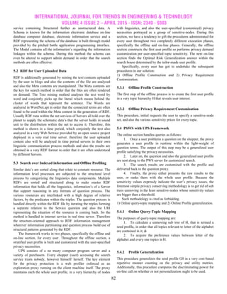 INTERNATIONAL JOURNAL FOR TRENDS IN ENGINEERING & TECHNOLOGY
VOLUME 4 ISSUE 2 – APRIL 2015 - ISSN: 2349 - 9303
82
service containing Structured further as unstructured data. A
Schema is known for the information electronic database on-line
database computer database, electronic information service and a
RDF representing the schema of the database is built through model
provided by the pitched battle application programming interface.
The Model contains all the information’s regarding the information
linkages within the schema. During this method the schema can
even be altered to support admin demand in order that the search
methods are often effective.
5.2 RDF for User Uploaded Data
RDF is additionally generated by mining the text contents uploaded
by the user in blogs and also the contents of the file are analyzed
and also the Meta contents are manipulated. The Meta contents are
the key for search method in order that the files are often rendered
on demand. The Text mining method analyses the text word by
word and conjointly picks up the literal which means behind the
cluster of words that represent the sentence. The Words are
analyzed in WordNet.api in order that the connected terms are often
found to be used within the Meta content in the generation of RDF.
Usually RDF runs within the net services of Servers all told over the
planet to supply the schematic data’s that the server holds in sound
unit to the distribution within the net to access it. Therefore, this
method is shown in a time period, which conjointly the text also
analyzed in a very Web Service provided by an open source project
deployed in a very real time server. therefore the user uploaded
content also will be analyzed in time period servers in their own
linguistic communication process methods and also the results are
obtained in a very RDF format in order that it are often understood
by different Servers.
5.3 Search over Indexed information and Offline Profiling
Similar data’s are sorted along that relate to constant resource. The
information level processes are subjected to the structural level
process by categorizing the linguistics data components. Multiple
RDFs are sorted and structured along to make master RDF
information that holds all the linguistics, information’s of a Server
that support reasoning in any formats of question process. The
various resources are interlinked with a high degree of relative
factors, by the predicates within the triples. The question process is
handled directly within the RDF file by iterating the triples forming
a separate relation to the Service question and also the URI
representing the situation of the resource is coming back. So the
method is handled in internet service in real time server. Therefore
the structure-oriented approach to RDF information management
wherever information partitioning and question process build use of
structural patterns generated by the RDF.
The framework works in two phases, specifically the offline and
on-line section, for every user. Throughout the offline section, a
stratified user profile is built and customized with the user-specified
privacy necessities.
UPS consists of a no trusty computer program server and a
variety of purchasers. Every shopper (user) accessing the search
service trusts nobody, however himself/ herself. The key element
for the privacy protection is a web profiler enforced as an
exploration proxy running on the client machine itself. The proxy
maintains each the whole user profile, in a very hierarchy of nodes
with linguistics, and also the user-specified (customized) privacy
necessities portrayed as a group of sensitive-nodes. During this
section, we have a tendency to gift the procedures administrated for
every user throughout two completely different execution phases,
specifically the offline and on-line phases. Generally, the offline
section constructs the first user profile so performs privacy demand
customization per user-specified topic sensitivity. The next on-line
section finds the Optimal Risk Generalization answer within the
search house determined by the tailor-made user profile.
Specifically, every user has got to undertake the subsequent
procedures in our solution:
1) Offline Profile Construction and 2) Privacy Requirement
Customization.
5.3.1 Offline Profile Construction
The first step of the offline process is to create the first user profile
in a very topic hierarchy H that reveals user interest.
5.3.2 Offline Privacy Requirement Customization
This procedure, initial requests the user to specify a sensitive-node
set, and also the various sensitivity prices for every topic.
5.4 PSWS with UPS Framework
The online section handles queries as follows:
1. Once a user problems a question on the shopper, the proxy
generates a user profile in runtime within the light-weight of
question terms. The output of this step may be a generalized user
profile satisfying the privacy necessities.
2. Later on, the question and also the generalized user profile
are sent along to the PWS server for customized search.
3. The search results are customized with the profile and
delivered back to the question proxy.
4. Finally, the proxy either presents the raw results to the
user, or ranks them with the whole user profile. Because the
sensitivity values expressly indicate the user’s privacy issues, the
foremost simple privacy conserving methodology is to get rid of sub
trees unmoving in the least sensitive-nodes whose sensitivity values
are bigger than a threshold.
Such methodology is cited as forbidding.
1) Online query-topic mapping and 2) Online Profile generalization.
5.4.1 Online Query-Topic Mapping
The purposes of query-topic mapping are:
1. To calculate a unmoving sub tree of H, that is termed a
seed profile, in order that all topics relevant to letter of the alphabet
are contained in it; &
2. To acquire the preference values between letter of the
alphabet and every one topics in H.
5.4.2 Profile Generalization
This procedure generalizes the seed profile G0 in a very cost-based
repetitive manner counting on the privacy and utility metrics.
Additionally, this procedure computes the discriminating power for
on-line call on whether or not personalization ought to be used.
 