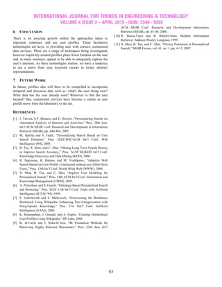 INTERNATIONAL JOURNAL FOR TRENDS IN ENGINEERING & TECHNOLOGY
VOLUME 4 ISSUE 2 – APRIL 2015 - ISSN: 2349 - 9303
83
6 CONCLUSION
There is an amazing growth within the approaches taken to
represent, construct, and use user profiles. These facultative
technologies are keys, to providing user with correct, customized
data services. There are a range of techniques being investigated,
however implicitly-created profiles place fewer burdens on the user
and, in many instances, appear to be able to adequately capture the
user’s interests. As these technologies mature, we have a tendency
to see a move from easy keyword vectors to richer, abstract
representations.
7 FUTURE WORK
In future, profiles also will have to be compelled to incorporate
temporal and discourse data such as: what's the user doing now?
What data has the user already seen? Wherever is that the user
located? But, customized services have become a reality as user
profile move from the laboratory to the net.
REFERENCES
[1] J. Teevan, S.T. Dumais, and E. Horvitz, “Personalizing Search via
Automated Analysis of Interests and Activities,” Proc. 28th Ann.
Int’l ACM SIGIR Conf. Research and Development in Information
Retrieval (SIGIR), pp. 449-456, 2005.
[2] M. Spertta and S. Gach, “Personalizing Search Based on User
Search Histories,” Proc. IEEE/WIC/ACM Int’l Conf. Web
Intelligence (WI), 2005.
[3] B. Tan, X. Shen, and C. Zhai, “Mining Long-Term Search History
to Improve Search Accuracy,” Proc. ACM SIGKDD Int’l Conf.
Knowledge Discovery and Data Mining (KDD), 2006.
[4] K. Sugiyama, K. Hatano, and M. Yoshikawa, “Adaptive Web
Search Based on User Profile Constructed without any Effort from
Users,” Proc. 13th Int’l Conf. World Wide Web (WWW), 2004.
[5] X. Shen, B. Tan, and C. Zhai, “Implicit User Modeling for
Personalized Search,” Proc. 14th ACM Int’l Conf. Information and
Knowledge Management (CIKM), 2005.
[6] A. Pretschner and S. Gauch, “Ontology-Based Personalized Search
and Browsing,” Proc. IEEE 11th Int’l Conf. Tools with Artificial
Intelligence (ICTAI ’99), 1999.
[7] E. Gabrilovich and S. Markovich, “Overcoming the Brittleness
Bottleneck Using Wikipedia: Enhancing Text Categorization with
Encyclopedic Knowledge,” Proc. 21st Nat’l Conf. Artificial
Intelligence (AAAI), 2006.
[8] K. Ramanathan, J. Giraudi, and A. Gupta, “Creating Hierarchical
User Profiles Using Wikipedia,” HP Labs, 2008.
[9] K. Ja¨rvelin and J. Keka¨la¨inen, “IR Evaluation Methods for
Retrieving Highly Relevant Documents,” Proc. 23rd Ann. Int’l
ACM SIGIR Conf. Research and Development Information
Retrieval (SIGIR), pp. 41-48, 2000.
[10] R. Baeza-Yates and B. Ribeiro-Neto, Modern Information
Retrieval. Addison Wesley Longman, 1999.
[11] X. Shen, B. Tan, and C. Zhai, “Privacy Protection in Personalized
Search,” SIGIR Forum, vol. 41, no. 1, pp. 4-17, 2007.
 