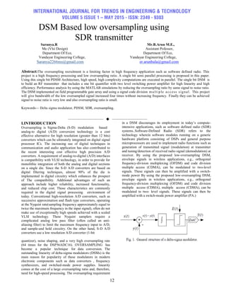 INTERNATIONAL JOURNAL FOR TRENDS IN ENGINEERING & TECHNOLOGY
VOLUME 5 ISSUE 1 – MAY 2015 - ISSN: 2349 - 9303
12
DSM Based low oversampling using
SDR transmitter
Saranya.R Mr.B.Arun M.E.,
Me (Vlsi Design) Assistant Pofessor,
Department Of Ece, Department Of Ece,
Vandayar Engineering College, Vandayar Engineering College,
Saranya2266ms@gmail.com er.arunbala@gmail.com
Abstract:The oversampling recruitment is a limiting factor in high frequency application such as software defined radio. This
project is a high frequency processing and low oversampling ratio. A single bit semi parallel processing is proposed in this paper.
Using this single bit PDSM Architecture, high speed, high complexity computations are executed in parallel. The single bit DSM is
to build an RF transmitter that includes a one bit quantifier with two level switching power amplifier for high linearity and high
efficiency. Performance analysis by using the MATLAB simulations by reducing the oversampling ratio by same signal to noise ratio.
The DSM implemented on field programmable gate array and using a signal code division multiple access signal. This project
will give bandwidth of the low oversampled signal increased four times without increasing frequency. Finally they can be achieved
signal to noise ratio is very low and also oversampling ratio is small.
Keywords— Delta sigma modulator, PDSM, SDR, oversampling.
——————————  ——————————
I.INTRODUCTION
Oversampling is Sigma-Delta (S-D) modulation based
analog-to digital (A/D) conversion technology is a cost
effective alternative for high resolution (greater than 12 bits)
converters which can be ultimately integrated on digital signal
processor ICs. The increasing use of digital techniques in
communication and audio application has also contributed to
the recent interesting cost effective high precision A/D
converters. A requirement of analog-to-digital (A/D) interfaces
is compatibility with VLSI technology, in order to provide for
monolithic integration of both the analog and digital sections
on a single die. Since the S-D A/D converters are based on
digital filtering techniques, almost 90% of the die is
implemented in digital circuitry which enhances the prospect
of The compatibility. Additional advantages of such an
approach include higher reliability, increased functionality,
and reduced chip cost. Those characteristics are commonly
required in the digital signal processing environment of
today. Conventional high-resolution A/D converters, such as
successive approximation and flash type converters, operating
at the Nyquist rate(sampling frequency approximately equal to
twice the maximum frequency in the input signal), often do not
make use of exceptionally high speeds achieved with a scaled
VLSI technology. These Nyquist samplers require a
complicated analog low pass filter (often called an anti-
aliasing filter) to limit the maximum frequency input to A/D,
and sample-and hold circuitry. On the other hand, S-D A/D
converters use a low resolution A/D converter (1-bit
quantizer), noise shaping, and a very high oversampling rate
(64 times for the DSP56ADC16). OVERSAMPLING has
become a popular technique for data conversion. The
outstanding linearity of delta-sigma modulators (DSMs) is the
main reason for popularity of these modulators in modern
electronic components such as data converters , frequency
synthesizers, and switched-mode power supplies. linearity
comes at the cost of a large oversampling ratio and, therefore,
need for high-speed processing. The oversampling requirement
in a DSM discourages its employment in today’s compute-
intensive applications, such as software defined radio (SDR)
systems..Software-Defined Radio (SDR) refers to the
technology wherein software modules running on a generic
hardware platform consisting of DSPs and general purpose
microprocessors are used to implement radio functions such as
generation of transmitted signal (modulation) at transmitter
and tuning/detection of received radio signal (demodulation) at
receiver. By using the proposed low-oversampling DSM,
envelope signals in wireless applications, e.g., orthogonal
frequency-division multiplexing (OFDM) and code division
multiple access (CDMA), can be modulated to two-level
signals. These signals can then be amplified with a switch-
mode power By using the proposed low-oversampling DSM,
envelope signals in wireless applications, e.g., orthogonal
frequency-division multiplexing (OFDM) and code division
multiple access (CDMA), multiple access (CDMA), can be
modulated to two- level signals. These signals can then be
amplified with a switch-mode power amplifier (PA.)
 