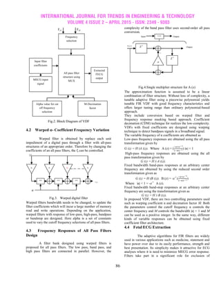 INTERNATIONAL JOURNAL FOR TRENDS IN ENGINEERING & TECHNOLOGY
VOLUME 4 ISSUE 2 – APRIL 2015 - ISSN: 2349 - 9303
86
Fig.2. Block Diagram of VDF
4.2 Warped α- Coefficient Frequency Variation
Warped filter is obtained by replace each unit
impediment of a digital pass through a filter with all-pass
structures of an appropriate order. Therefore by changing the
coefficients of an all pass filters, the fc can be controlled.
Fig.3. Warped digital filter
Warped filters bandwidth needs to be changed, to update the
filter coefficients which will incur a large number of memory
read and write operations. Depending on the application,
warped filters with response of low-pass, high-pass, bandpass
or bandstop are designed. Here alpha is a set of constants
used to vary the cutoff frequency selections of all pass filters.
4.3 Frequency Responses of All Pass Filters
Design
A filter bank designed using warped filters is
proposed for all pass filters. The low pass, band pass, and
high pass filters are connected in parallel. However, the
complexity of the band pass filter uses second-order all pass
conversion.
Fig.4.Single multiplier structure for A (z)
The approximation function is assumed to be a linear
combination of filter structure. Without loss of complexity, a
tunable adaptive filter using a piecewise polynomial yields
tunable FIR VDF with good frequency characteristics and
offers larger tuning range than ordinary polynomial-based
approach.
They include conversion based on warped filter and
frequency response masking based approach. Coefficient
decimation (CDM) technique for realizes the low-complexity.
VDFs with fixed coefficients are designed using warping
technique to detect bandpass signals in a broadband signal.
The variable frequency of α coefficients are obtained as
Low-pass frequency responses are obtained using the all pass
transformation given by
G (z) = H (A (z)). Where A (z) = (
−𝛼+𝑧−1
1−𝛼𝑧−1 ) |α| < 1
High-pass frequency responses are obtained using the all
pass transformation given by
G (z) = H (-A (z)).
Fixed bandwidth band-pass responses at an arbitrary center
frequency are obtained by using the reduced second order
transformation given as
G (z) = H (B (z)). B (z) = -z-1
(
−𝛼+𝑧−1
1−𝛼𝑧−1
)
Where |α| < 1 = -z-1
A (z).
Fixed bandwidth band-stop responses at an arbitrary center
frequency are using the transformation given as
G (z) = H (-B (z)).
In proposed VDF, there are two controlling parameters used
such as warping coefficient α and decimation factor M. Both
the parameters control the cutoff frequency α controls the
center frequency and M controls the bandwidth |α| < 1 and M
can be used as a positive integer. In the same way, different
kinds of variable responses can be obtained using fixed
coefficient filter architecture.
4.4 Fetal ECG Extraction
The adaptive algorithms for FIR filters are widely
used in various applications such as medicine, statement and
have power over due to its easily performance, strength and
best presentation. Its simplicity makes it attractive for ECG
analyses where it is need to minimize MECG error response.
Filters take part in a significant role for exclusion of
_
+
+
+
OutputInput
OutputInput Z-1
𝛼
Z-1
A (Z)
Y (n)
X (n)
𝛼
h0 h1 h2 hn
A(Z) A(Z) A(Z)
Fs2Fs1
Frequency
selection
All pass filter
structure using
MUX
Extracted
FECG
output
Alpha value for cut
off frequency
selection
MECG input
signal
Input filter
coefficients
M-Decimation
factor
 