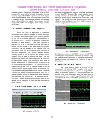 INTERNATIONAL JOURNAL FOR TRENDS IN ENGINEERING & TECHNOLOGY
VOLUME 4 ISSUE 2 – APRIL 2015 - ISSN: 2349 - 9303
87
redundant signal or clamor from unique input signal in FECG
extraction by removing the selected frequencies from the
incoming signal. These FECG signals become much popular
due to the amplification of the digital signal processing. Here
a comparator is used to acquire finite response between input
signal and desired response signal. The comparator output is
reorganized in LUT and multiplied with samples as filter
coefficients.
4.5 Adaptive Filters with Low Complexity
Filters are used in application of biomedical
instruments, as the frequency response of medical instrument
are extremely small and so digital filters are much accepted
for low rate of recurrence application. The manipulative of
the adaptive filter, it’s balanced to choose the adaptive filter
algorithm for high accuracy. Here LMS algorithm is
proposed with AFIR for Fetal ECG extraction, which will be
interior causative factor for the achievement of algorithm
functioning. For any purpose of the adaptive filters, the
contribution signal and the orientation effort is essential to
individual progression. The smallest amount indicates
squaring method is use to regulate the influence of the
adaptive filter in order to decrease the error. The best
explanation to remove the unnecessary signal or noise from
the participation signal is the suggestion noise must be
cleaned out by means of adaptive filtering technique due to
its good concert and consistency. The filter coefficients in
adaptive filtering are a set of constants which is used to
multiply delayed signal samples inside the structure. FIR
filter is terminated by its transfer function and the filter order
is merely the number of taps multiplied by MAC unit, if
suppose response is working until now the desire reaction is
said to be finite, the filter still is a FIR. This pass through a
filter have a limited desire response constant while it uses
opinion after N samples of an desire function represented in
digital filtering.
5. SIMULATION RESULTS & ANALYSIS
Fig.5. Simulation of MECG
The above figure shows the reference signal and input signal
obtained from MECG samples. The sample is loaded into an
on chip memory with width 15bit and depth of 1000 and
applied to internal logical blocks by using a sequential 10bit
counter. The output shows the testbench wave forms in
which the signal coefficients have been fixed. Simulation is
obtained using modelsim simulator.
Fig.6. Simulation of FECG Extraction
The figure shows accurate fetal ECG extracted from MECG.
Low frequency component and distortions are removed using
HP filter and genetic algorithm by coefficient replacement.
Based on its time and frequency, the conditions of fetal can
be analyzed.
6 RESULTS AND DISCUSSION
The input MECG signal is referred to the
concentration of detecting QRS- complex with adaptive
equalization of binary test noise obtained by warped filters.
This is the prominent feature in ECG recordings and it is still
deemed to be useful information about the heart status of
patients recently more complete algorithms that allow the
computation of other essential ECG parameters have been
developed.
Fig.7. Result of FECG separation.
 
