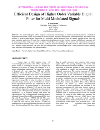 INTERNATIONAL JOURNAL FOR TRENDS IN ENGINEERING & TECHNOLOGY
VOLUME 4 ISSUE 2 – APRIL 2015 - ISSN: 2349 - 9303
84
Efficient Design of Higher Order Variable Digital
Filter for Multi Modulated Signals
P.D.Swathika1
PG Scholar, Sona College of Technology,
VLSI Design,
Salem, India1
.
swathikadhanapal@gmail.com
Abstract— The electrocardiogram (ECG) analysis is commonly used technique in clinical examination proposes a method of
designing reconfigurable warped digital filter with various low-pass, high-pass, band-pass and band-stop responses. The warped filter
is obtain by replacing each element interruption of a digital filter with an all exceed filter. It is widely used for various video and
audio processing applications. Warped filters require first-order all pass conversion to obtain low-pass and high-pass responses, and
by using second-order all pass conversion to obtain variable band-pass and band-stop responses. To overcome this drawback,
proposed method combines warped filters with the coefficient decimation technique. In VLSI circuits in order to reduce hardware
cost Command Signals Decoder (CSD) based shift-and-add approach is used for multiplication. It offers extensive savings in opening
count and power utilization more than other approaches.
Index Terms— Variable Digital Filter, Warped Filter, All Pass Filters, Command Signals Decoder
1 INTRODUCTION
Various types of ECG analysis works with
biomedical applications started in late 1950’s, and each year a
greater amount of recording are acquired and analyzed. So,
automatic ECG analysis is a topic that continues to be of
interest in biomedical engineering. The warped filter structure
is designed only with linear-phase FIR and sub-filter
coefficients. These sub-filters are related, with fractional
delays [1]. The filter design is more difficult as the number of
unknown parameters is larger, for (eg). 42686 parameters
with 3048 channels, optimization problem occurs due to the
higher-order design [2]. In order to reduce the channel
parameter, design structure gives 21343 channels. Hence it
posses huge memory resources and complexity of time in
higher-order filters. The transmit function of FIR filter order
which will increase the difficulty [1] [2] and the clean signal
in contribution dispensation sampling rate also increases the
amount of time. The applicability of unknown parameters of
higher-order [3] is designed through filter banks and
fractional delays. The existing technique shows the design of
individual low pass filters and flexible modulated filter banks
[1], with Transmultiplexers TMUX [3] [5]. The major
disadvantage of this method is that it cannot be applicable for
all types of filters and its filter structure. It makes the
implementation of polynomial impulse response [4] respect to
direct form linear-phase FIR filters, with a narrow transition
band is mainly expensive when compared with variable
digital filters. The existing technique that works with
Modified Discrete Fourier Transform MDFT) filter banks are
introduced. It shows the analysis of using synthesis filters
with modulation of complex low-pass prototype filters in
subbands comparisons. The existing mappings of MDFT
filter banks [6], real input signals are converted to complex
subbands signals by the reconstruction of prototypes with
linear-phase structure. Then MDFT filter banks are changed
to complex modulated, critically sub sampled by DFT filter
banks. They combine key features of DFT filter banks as
linear phase analysis and synthesis filters and an efficient
realization with almost [7] Perfect Re-construction
(PR).However in many applications, the functions of the
polyphase components with single-stage structure results in
substantially higher complexity when compared with
proposed formation. Hence the further cost is obtained by
converter block of fractional delay coefficient with delayed
functions [2]. Hence the filter banks works unequally for
conversions of multistage converters which shows poor
flexibility condition. The proposed method includes
reconfigurable warped filter structure with all pass filters are
designed with variable digital filters in order to yield a Fetal
ECG output from MotherECG input signal with
respective cut-off frequencies.
 