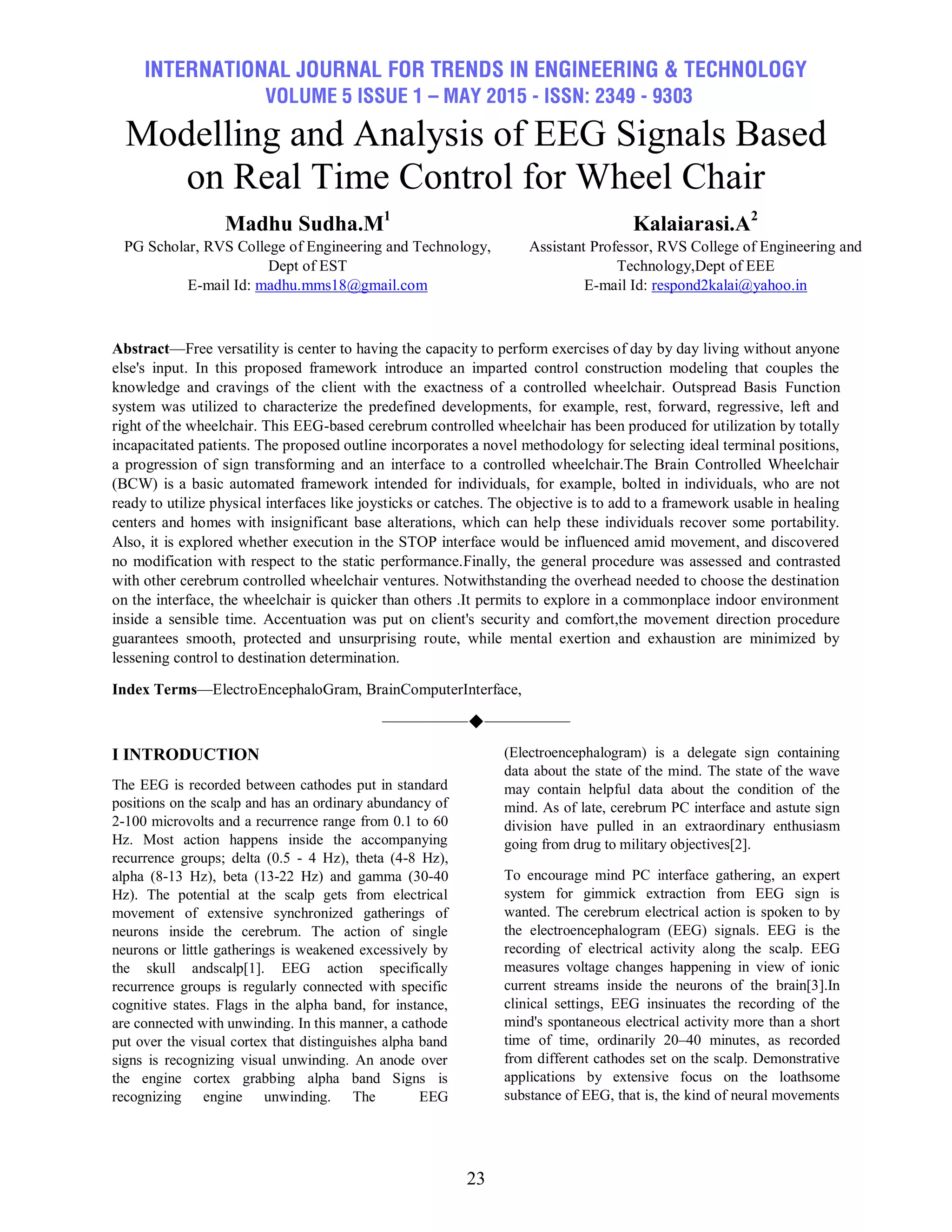 INTERNATIONAL JOURNAL FOR TRENDS IN ENGINEERING & TECHNOLOGY
VOLUME 5 ISSUE 1 – MAY 2015 - ISSN: 2349 - 9303
23
Modelling and Analysis of EEG Signals Based
on Real Time Control for Wheel Chair
Madhu Sudha.M1
PG Scholar, RVS College of Engineering and Technology,
Dept of EST
E-mail Id: madhu.mms18@gmail.com
Kalaiarasi.A2
Assistant Professor, RVS College of Engineering and
Technology,Dept of EEE
E-mail Id: respond2kalai@yahoo.in
Abstract—Free versatility is center to having the capacity to perform exercises of day by day living without anyone
else's input. In this proposed framework introduce an imparted control construction modeling that couples the
knowledge and cravings of the client with the exactness of a controlled wheelchair. Outspread Basis Function
system was utilized to characterize the predefined developments, for example, rest, forward, regressive, left and
right of the wheelchair. This EEG-based cerebrum controlled wheelchair has been produced for utilization by totally
incapacitated patients. The proposed outline incorporates a novel methodology for selecting ideal terminal positions,
a progression of sign transforming and an interface to a controlled wheelchair.The Brain Controlled Wheelchair
(BCW) is a basic automated framework intended for individuals, for example, bolted in individuals, who are not
ready to utilize physical interfaces like joysticks or catches. The objective is to add to a framework usable in healing
centers and homes with insignificant base alterations, which can help these individuals recover some portability.
Also, it is explored whether execution in the STOP interface would be influenced amid movement, and discovered
no modification with respect to the static performance.Finally, the general procedure was assessed and contrasted
with other cerebrum controlled wheelchair ventures. Notwithstanding the overhead needed to choose the destination
on the interface, the wheelchair is quicker than others .It permits to explore in a commonplace indoor environment
inside a sensible time. Accentuation was put on client's security and comfort,the movement direction procedure
guarantees smooth, protected and unsurprising route, while mental exertion and exhaustion are minimized by
lessening control to destination determination.
Index Terms—ElectroEncephaloGram, BrainComputerInterface,
——————————
I INTRODUCTION
The EEG is recorded between cathodes put in standard
positions on the scalp and has an ordinary abundancy of
2-100 microvolts and a recurrence range from 0.1 to 60
Hz. Most action happens inside the accompanying
recurrence groups; delta (0.5 - 4 Hz), theta (4-8 Hz),
alpha (8-13 Hz), beta (13-22 Hz) and gamma (30-40
Hz). The potential at the scalp gets from electrical
movement of extensive synchronized gatherings of
neurons inside the cerebrum. The action of single
neurons or little gatherings is weakened excessively by
the skull andscalp[1]. EEG action specifically
recurrence groups is regularly connected with specific
cognitive states. Flags in the alpha band, for instance,
are connected with unwinding. In this manner, a cathode
put over the visual cortex that distinguishes alpha band
signs is recognizing visual unwinding. An anode over
the engine cortex grabbing alpha band Signs is
recognizing engine unwinding. The EEG
(Electroencephalogram) is a delegate sign containing
data about the state of the mind. The state of the wave
may contain helpful data about the condition of the
mind. As of late, cerebrum PC interface and astute sign
division have pulled in an extraordinary enthusiasm
going from drug to military objectives[2].
To encourage mind PC interface gathering, an expert
system for gimmick extraction from EEG sign is
wanted. The cerebrum electrical action is spoken to by
the electroencephalogram (EEG) signals. EEG is the
recording of electrical activity along the scalp. EEG
measures voltage changes happening in view of ionic
current streams inside the neurons of the brain[3].In
clinical settings, EEG insinuates the recording of the
mind's spontaneous electrical activity more than a short
time of time, ordinarily 20–40 minutes, as recorded
from different cathodes set on the scalp. Demonstrative
applications by extensive focus on the loathsome
substance of EEG, that is, the kind of neural movements
 