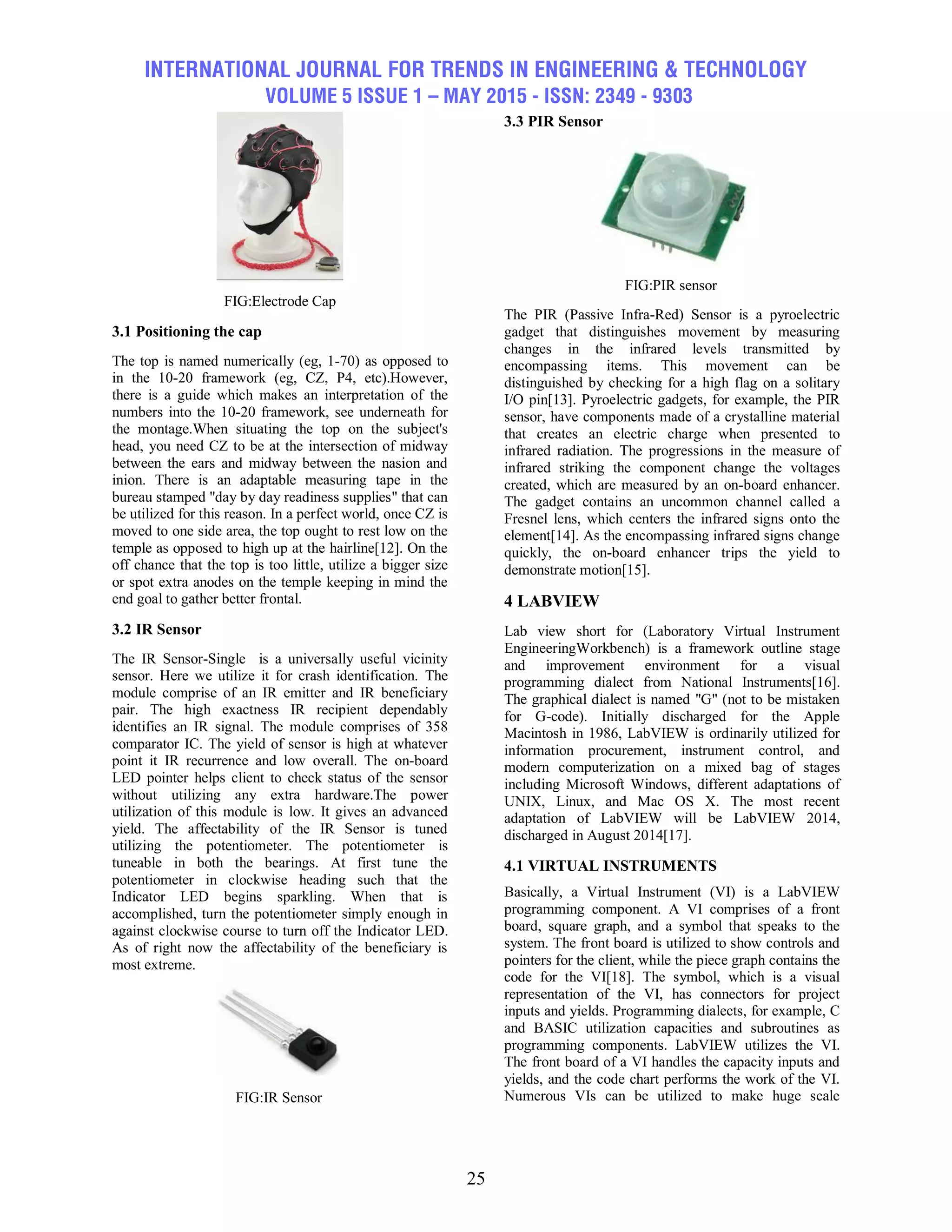 INTERNATIONAL JOURNAL FOR TRENDS IN ENGINEERING & TECHNOLOGY
VOLUME 5 ISSUE 1 – MAY 2015 - ISSN: 2349 - 9303
25
FIG:Electrode Cap
3.1 Positioning the cap
The top is named numerically (eg, 1-70) as opposed to
in the 10-20 framework (eg, CZ, P4, etc).However,
there is a guide which makes an interpretation of the
numbers into the 10-20 framework, see underneath for
the montage.When situating the top on the subject's
head, you need CZ to be at the intersection of midway
between the ears and midway between the nasion and
inion. There is an adaptable measuring tape in the
bureau stamped "day by day readiness supplies" that can
be utilized for this reason. In a perfect world, once CZ is
moved to one side area, the top ought to rest low on the
temple as opposed to high up at the hairline[12]. On the
off chance that the top is too little, utilize a bigger size
or spot extra anodes on the temple keeping in mind the
end goal to gather better frontal.
3.2 IR Sensor
The IR Sensor-Single is a universally useful vicinity
sensor. Here we utilize it for crash identification. The
module comprise of an IR emitter and IR beneficiary
pair. The high exactness IR recipient dependably
identifies an IR signal. The module comprises of 358
comparator IC. The yield of sensor is high at whatever
point it IR recurrence and low overall. The on-board
LED pointer helps client to check status of the sensor
without utilizing any extra hardware.The power
utilization of this module is low. It gives an advanced
yield. The affectability of the IR Sensor is tuned
utilizing the potentiometer. The potentiometer is
tuneable in both the bearings. At first tune the
potentiometer in clockwise heading such that the
Indicator LED begins sparkling. When that is
accomplished, turn the potentiometer simply enough in
against clockwise course to turn off the Indicator LED.
As of right now the affectability of the beneficiary is
most extreme.
FIG:IR Sensor
3.3 PIR Sensor
FIG:PIR sensor
The PIR (Passive Infra-Red) Sensor is a pyroelectric
gadget that distinguishes movement by measuring
changes in the infrared levels transmitted by
encompassing items. This movement can be
distinguished by checking for a high flag on a solitary
I/O pin[13]. Pyroelectric gadgets, for example, the PIR
sensor, have components made of a crystalline material
that creates an electric charge when presented to
infrared radiation. The progressions in the measure of
infrared striking the component change the voltages
created, which are measured by an on-board enhancer.
The gadget contains an uncommon channel called a
Fresnel lens, which centers the infrared signs onto the
element[14]. As the encompassing infrared signs change
quickly, the on-board enhancer trips the yield to
demonstrate motion[15].
4 LABVIEW
Lab view short for (Laboratory Virtual Instrument
EngineeringWorkbench) is a framework outline stage
and improvement environment for a visual
programming dialect from National Instruments[16].
The graphical dialect is named "G" (not to be mistaken
for G-code). Initially discharged for the Apple
Macintosh in 1986, LabVIEW is ordinarily utilized for
information procurement, instrument control, and
modern computerization on a mixed bag of stages
including Microsoft Windows, different adaptations of
UNIX, Linux, and Mac OS X. The most recent
adaptation of LabVIEW will be LabVIEW 2014,
discharged in August 2014[17].
4.1 VIRTUAL INSTRUMENTS
Basically, a Virtual Instrument (VI) is a LabVIEW
programming component. A VI comprises of a front
board, square graph, and a symbol that speaks to the
system. The front board is utilized to show controls and
pointers for the client, while the piece graph contains the
code for the VI[18]. The symbol, which is a visual
representation of the VI, has connectors for project
inputs and yields. Programming dialects, for example, C
and BASIC utilization capacities and subroutines as
programming components. LabVIEW utilizes the VI.
The front board of a VI handles the capacity inputs and
yields, and the code chart performs the work of the VI.
Numerous VIs can be utilized to make huge scale
 