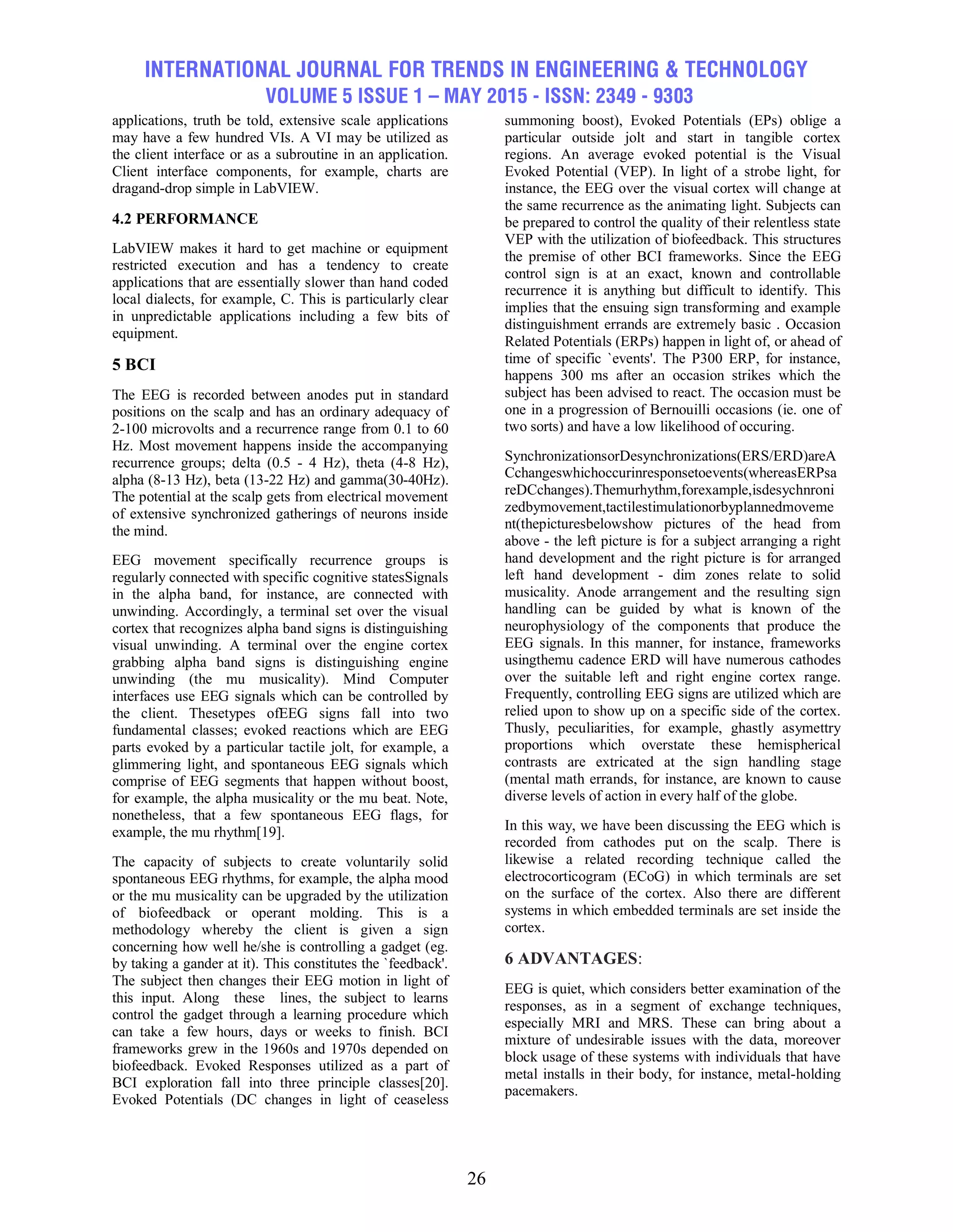 INTERNATIONAL JOURNAL FOR TRENDS IN ENGINEERING & TECHNOLOGY
VOLUME 5 ISSUE 1 – MAY 2015 - ISSN: 2349 - 9303
26
applications, truth be told, extensive scale applications
may have a few hundred VIs. A VI may be utilized as
the client interface or as a subroutine in an application.
Client interface components, for example, charts are
dragand-drop simple in LabVIEW.
4.2 PERFORMANCE
LabVIEW makes it hard to get machine or equipment
restricted execution and has a tendency to create
applications that are essentially slower than hand coded
local dialects, for example, C. This is particularly clear
in unpredictable applications including a few bits of
equipment.
5 BCI
The EEG is recorded between anodes put in standard
positions on the scalp and has an ordinary adequacy of
2-100 microvolts and a recurrence range from 0.1 to 60
Hz. Most movement happens inside the accompanying
recurrence groups; delta (0.5 - 4 Hz), theta (4-8 Hz),
alpha (8-13 Hz), beta (13-22 Hz) and gamma(30-40Hz).
The potential at the scalp gets from electrical movement
of extensive synchronized gatherings of neurons inside
the mind.
EEG movement specifically recurrence groups is
regularly connected with specific cognitive statesSignals
in the alpha band, for instance, are connected with
unwinding. Accordingly, a terminal set over the visual
cortex that recognizes alpha band signs is distinguishing
visual unwinding. A terminal over the engine cortex
grabbing alpha band signs is distinguishing engine
unwinding (the mu musicality). Mind Computer
interfaces use EEG signals which can be controlled by
the client. Thesetypes ofEEG signs fall into two
fundamental classes; evoked reactions which are EEG
parts evoked by a particular tactile jolt, for example, a
glimmering light, and spontaneous EEG signals which
comprise of EEG segments that happen without boost,
for example, the alpha musicality or the mu beat. Note,
nonetheless, that a few spontaneous EEG flags, for
example, the mu rhythm[19].
The capacity of subjects to create voluntarily solid
spontaneous EEG rhythms, for example, the alpha mood
or the mu musicality can be upgraded by the utilization
of biofeedback or operant molding. This is a
methodology whereby the client is given a sign
concerning how well he/she is controlling a gadget (eg.
by taking a gander at it). This constitutes the `feedback'.
The subject then changes their EEG motion in light of
this input. Along these lines, the subject to learns
control the gadget through a learning procedure which
can take a few hours, days or weeks to finish. BCI
frameworks grew in the 1960s and 1970s depended on
biofeedback. Evoked Responses utilized as a part of
BCI exploration fall into three principle classes[20].
Evoked Potentials (DC changes in light of ceaseless
summoning boost), Evoked Potentials (EPs) oblige a
particular outside jolt and start in tangible cortex
regions. An average evoked potential is the Visual
Evoked Potential (VEP). In light of a strobe light, for
instance, the EEG over the visual cortex will change at
the same recurrence as the animating light. Subjects can
be prepared to control the quality of their relentless state
VEP with the utilization of biofeedback. This structures
the premise of other BCI frameworks. Since the EEG
control sign is at an exact, known and controllable
recurrence it is anything but difficult to identify. This
implies that the ensuing sign transforming and example
distinguishment errands are extremely basic . Occasion
Related Potentials (ERPs) happen in light of, or ahead of
time of specific `events'. The P300 ERP, for instance,
happens 300 ms after an occasion strikes which the
subject has been advised to react. The occasion must be
one in a progression of Bernouilli occasions (ie. one of
two sorts) and have a low likelihood of occuring.
SynchronizationsorDesynchronizations(ERS/ERD)areA
Cchangeswhichoccurinresponsetoevents(whereasERPsa
reDCchanges).Themurhythm,forexample,isdesychnroni
zedbymovement,tactilestimulationorbyplannedmoveme
nt(thepicturesbelowshow pictures of the head from
above - the left picture is for a subject arranging a right
hand development and the right picture is for arranged
left hand development - dim zones relate to solid
musicality. Anode arrangement and the resulting sign
handling can be guided by what is known of the
neurophysiology of the components that produce the
EEG signals. In this manner, for instance, frameworks
usingthemu cadence ERD will have numerous cathodes
over the suitable left and right engine cortex range.
Frequently, controlling EEG signs are utilized which are
relied upon to show up on a specific side of the cortex.
Thusly, peculiarities, for example, ghastly asymettry
proportions which overstate these hemispherical
contrasts are extricated at the sign handling stage
(mental math errands, for instance, are known to cause
diverse levels of action in every half of the globe.
In this way, we have been discussing the EEG which is
recorded from cathodes put on the scalp. There is
likewise a related recording technique called the
electrocorticogram (ECoG) in which terminals are set
on the surface of the cortex. Also there are different
systems in which embedded terminals are set inside the
cortex.
6 ADVANTAGES:
EEG is quiet, which considers better examination of the
responses, as in a segment of exchange techniques,
especially MRI and MRS. These can bring about a
mixture of undesirable issues with the data, moreover
block usage of these systems with individuals that have
metal installs in their body, for instance, metal-holding
pacemakers.
 