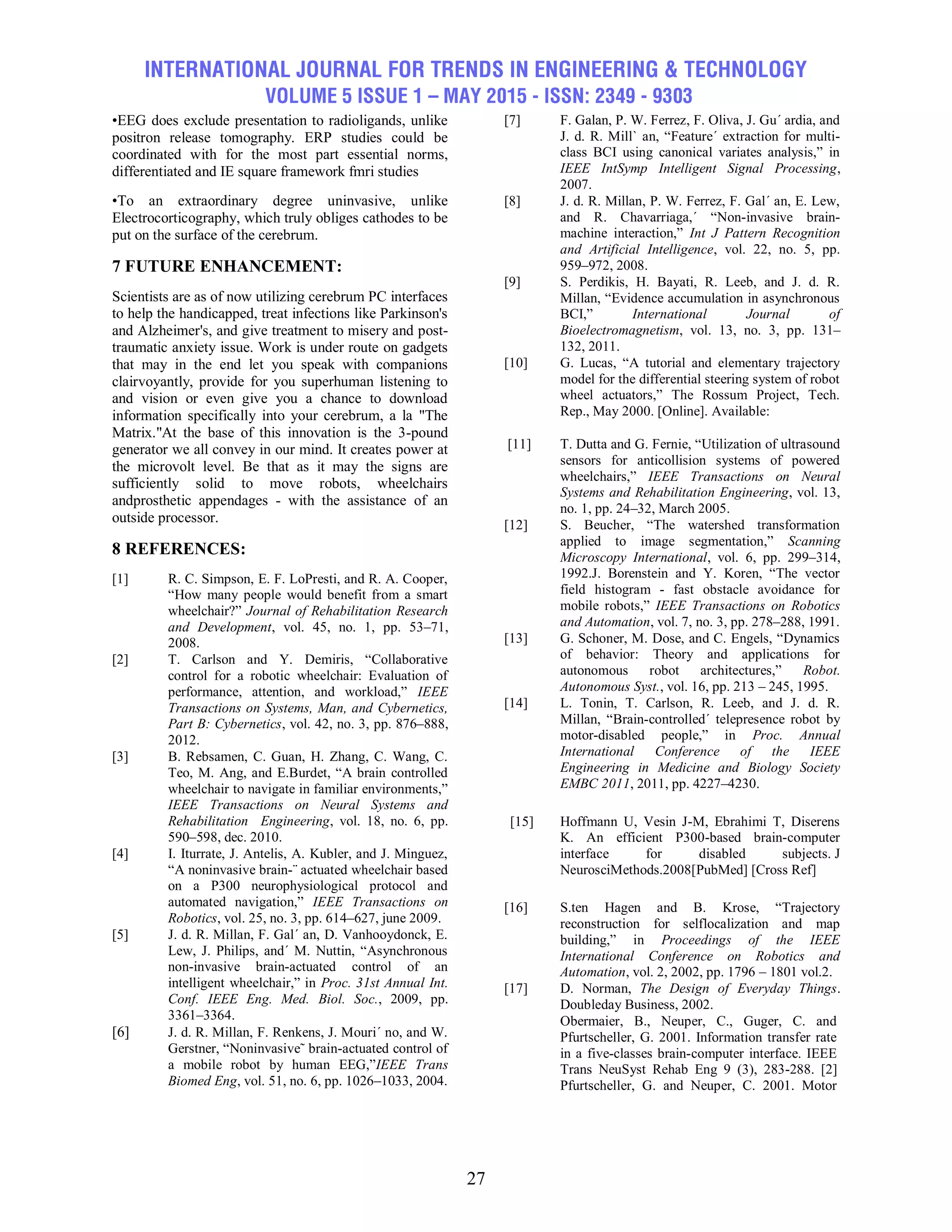INTERNATIONAL JOURNAL FOR TRENDS IN ENGINEERING & TECHNOLOGY
VOLUME 5 ISSUE 1 – MAY 2015 - ISSN: 2349 - 9303
27
•EEG does exclude presentation to radioligands, unlike
positron release tomography. ERP studies could be
coordinated with for the most part essential norms,
differentiated and IE square framework fmri studies
•To an extraordinary degree uninvasive, unlike
Electrocorticography, which truly obliges cathodes to be
put on the surface of the cerebrum.
7 FUTURE ENHANCEMENT:
Scientists are as of now utilizing cerebrum PC interfaces
to help the handicapped, treat infections like Parkinson's
and Alzheimer's, and give treatment to misery and post-
traumatic anxiety issue. Work is under route on gadgets
that may in the end let you speak with companions
clairvoyantly, provide for you superhuman listening to
and vision or even give you a chance to download
information specifically into your cerebrum, a la "The
Matrix."At the base of this innovation is the 3-pound
generator we all convey in our mind. It creates power at
the microvolt level. Be that as it may the signs are
sufficiently solid to move robots, wheelchairs
andprosthetic appendages - with the assistance of an
outside processor.
8 REFERENCES:
[1] R. C. Simpson, E. F. LoPresti, and R. A. Cooper,
―How many people would benefit from a smart
wheelchair?‖ Journal of Rehabilitation Research
and Development, vol. 45, no. 1, pp. 53–71,
2008.
[2] T. Carlson and Y. Demiris, ―Collaborative
control for a robotic wheelchair: Evaluation of
performance, attention, and workload,‖ IEEE
Transactions on Systems, Man, and Cybernetics,
Part B: Cybernetics, vol. 42, no. 3, pp. 876–888,
2012.
[3] B. Rebsamen, C. Guan, H. Zhang, C. Wang, C.
Teo, M. Ang, and E.Burdet, ―A brain controlled
wheelchair to navigate in familiar environments,‖
IEEE Transactions on Neural Systems and
Rehabilitation Engineering, vol. 18, no. 6, pp.
590–598, dec. 2010.
[4] I. Iturrate, J. Antelis, A. Kubler, and J. Minguez,
―A noninvasive brain-¨ actuated wheelchair based
on a P300 neurophysiological protocol and
automated navigation,‖ IEEE Transactions on
Robotics, vol. 25, no. 3, pp. 614–627, june 2009.
[5] J. d. R. Millan, F. Gal´ an, D. Vanhooydonck, E.
Lew, J. Philips, and´ M. Nuttin, ―Asynchronous
non-invasive brain-actuated control of an
intelligent wheelchair,‖ in Proc. 31st Annual Int.
Conf. IEEE Eng. Med. Biol. Soc., 2009, pp.
3361–3364.
[6] J. d. R. Millan, F. Renkens, J. Mouri´ no, and W.
Gerstner, ―Noninvasive˜ brain-actuated control of
a mobile robot by human EEG,‖IEEE Trans
Biomed Eng, vol. 51, no. 6, pp. 1026–1033, 2004.
[7] F. Galan, P. W. Ferrez, F. Oliva, J. Gu´ ardia, and
J. d. R. Mill` an, ―Feature´ extraction for multi-
class BCI using canonical variates analysis,‖ in
IEEE IntSymp Intelligent Signal Processing,
2007.
[8] J. d. R. Millan, P. W. Ferrez, F. Gal´ an, E. Lew,
and R. Chavarriaga,´ ―Non-invasive brain-
machine interaction,‖ Int J Pattern Recognition
and Artificial Intelligence, vol. 22, no. 5, pp.
959–972, 2008.
[9] S. Perdikis, H. Bayati, R. Leeb, and J. d. R.
Millan, ―Evidence accumulation in asynchronous
BCI,‖ International Journal of
Bioelectromagnetism, vol. 13, no. 3, pp. 131–
132, 2011.
[10] G. Lucas, ―A tutorial and elementary trajectory
model for the differential steering system of robot
wheel actuators,‖ The Rossum Project, Tech.
Rep., May 2000. [Online]. Available:
[11] T. Dutta and G. Fernie, ―Utilization of ultrasound
sensors for anticollision systems of powered
wheelchairs,‖ IEEE Transactions on Neural
Systems and Rehabilitation Engineering, vol. 13,
no. 1, pp. 24–32, March 2005.
[12] S. Beucher, ―The watershed transformation
applied to image segmentation,‖ Scanning
Microscopy International, vol. 6, pp. 299–314,
1992.J. Borenstein and Y. Koren, ―The vector
field histogram - fast obstacle avoidance for
mobile robots,‖ IEEE Transactions on Robotics
and Automation, vol. 7, no. 3, pp. 278–288, 1991.
[13] G. Schoner, M. Dose, and C. Engels, ―Dynamics
of behavior: Theory and applications for
autonomous robot architectures,‖ Robot.
Autonomous Syst., vol. 16, pp. 213 – 245, 1995.
[14] L. Tonin, T. Carlson, R. Leeb, and J. d. R.
Millan, ―Brain-controlled´ telepresence robot by
motor-disabled people,‖ in Proc. Annual
International Conference of the IEEE
Engineering in Medicine and Biology Society
EMBC 2011, 2011, pp. 4227–4230.
[15] Hoffmann U, Vesin J-M, Ebrahimi T, Diserens
K. An efficient P300-based brain-computer
interface for disabled subjects. J
NeurosciMethods.2008[PubMed] [Cross Ref]
[16] S.ten Hagen and B. Krose, ―Trajectory
reconstruction for selflocalization and map
building,‖ in Proceedings of the IEEE
International Conference on Robotics and
Automation, vol. 2, 2002, pp. 1796 – 1801 vol.2.
[17] D. Norman, The Design of Everyday Things.
Doubleday Business, 2002.
Obermaier, B., Neuper, C., Guger, C. and
Pfurtscheller, G. 2001. Information transfer rate
in a five-classes brain-computer interface. IEEE
Trans NeuSyst Rehab Eng 9 (3), 283-288. [2]
Pfurtscheller, G. and Neuper, C. 2001. Motor
 