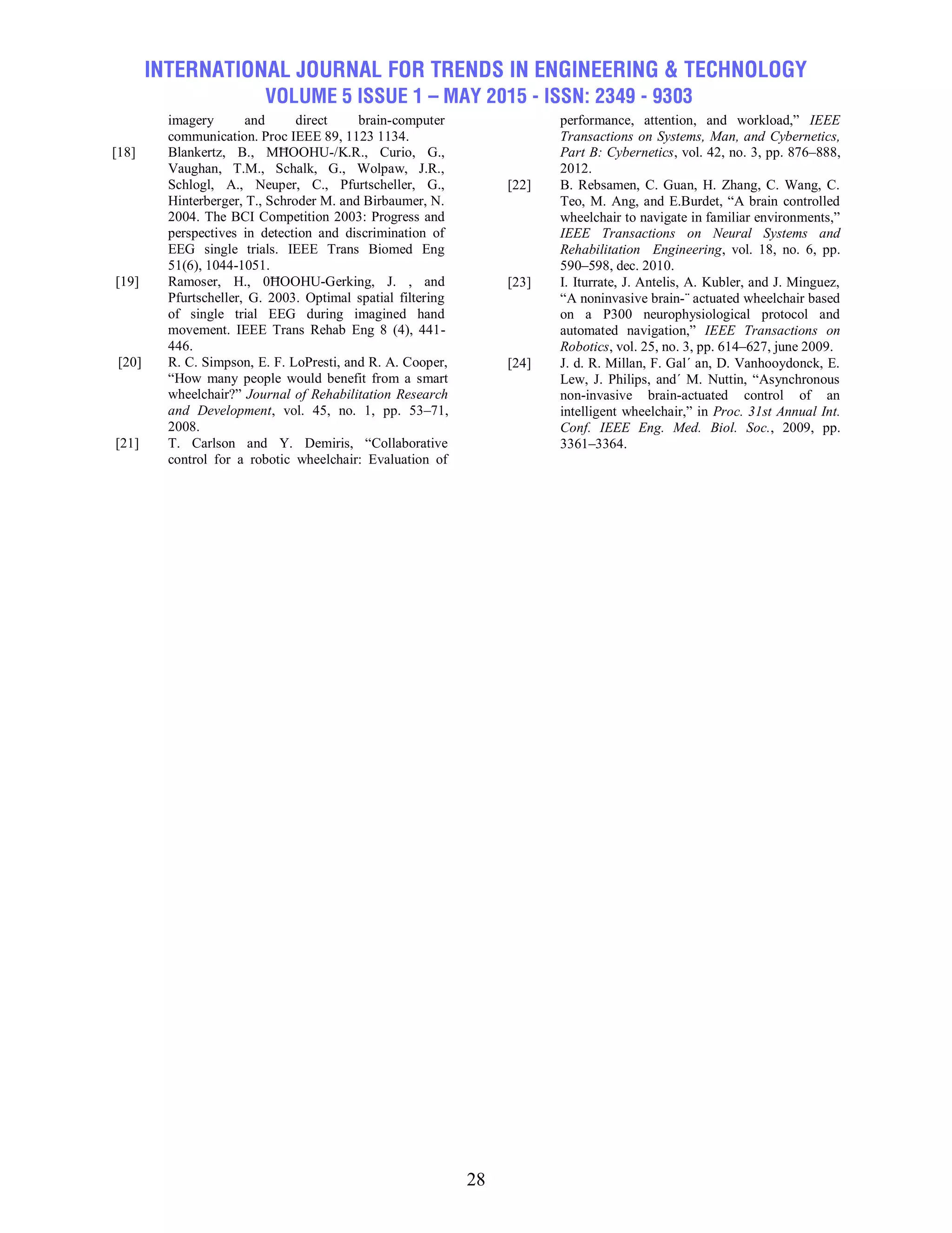 INTERNATIONAL JOURNAL FOR TRENDS IN ENGINEERING & TECHNOLOGY
VOLUME 5 ISSUE 1 – MAY 2015 - ISSN: 2349 - 9303
28
imagery and direct brain-computer
communication. Proc IEEE 89, 1123 1134.
[18] Blankertz, B., MĦOOHU-/K.R., Curio, G.,
Vaughan, T.M., Schalk, G., Wolpaw, J.R.,
Schlogl, A., Neuper, C., Pfurtscheller, G.,
Hinterberger, T., Schroder M. and Birbaumer, N.
2004. The BCI Competition 2003: Progress and
perspectives in detection and discrimination of
EEG single trials. IEEE Trans Biomed Eng
51(6), 1044-1051.
[19] Ramoser, H., 0ĦOOHU-Gerking, J. , and
Pfurtscheller, G. 2003. Optimal spatial filtering
of single trial EEG during imagined hand
movement. IEEE Trans Rehab Eng 8 (4), 441-
446.
[20] R. C. Simpson, E. F. LoPresti, and R. A. Cooper,
―How many people would benefit from a smart
wheelchair?‖ Journal of Rehabilitation Research
and Development, vol. 45, no. 1, pp. 53–71,
2008.
[21] T. Carlson and Y. Demiris, ―Collaborative
control for a robotic wheelchair: Evaluation of
performance, attention, and workload,‖ IEEE
Transactions on Systems, Man, and Cybernetics,
Part B: Cybernetics, vol. 42, no. 3, pp. 876–888,
2012.
[22] B. Rebsamen, C. Guan, H. Zhang, C. Wang, C.
Teo, M. Ang, and E.Burdet, ―A brain controlled
wheelchair to navigate in familiar environments,‖
IEEE Transactions on Neural Systems and
Rehabilitation Engineering, vol. 18, no. 6, pp.
590–598, dec. 2010.
[23] I. Iturrate, J. Antelis, A. Kubler, and J. Minguez,
―A noninvasive brain-¨ actuated wheelchair based
on a P300 neurophysiological protocol and
automated navigation,‖ IEEE Transactions on
Robotics, vol. 25, no. 3, pp. 614–627, june 2009.
[24] J. d. R. Millan, F. Gal´ an, D. Vanhooydonck, E.
Lew, J. Philips, and´ M. Nuttin, ―Asynchronous
non-invasive brain-actuated control of an
intelligent wheelchair,‖ in Proc. 31st Annual Int.
Conf. IEEE Eng. Med. Biol. Soc., 2009, pp.
3361–3364.
 