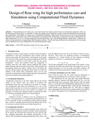 INTERNATIONAL JOURNAL FOR TRENDS IN ENGINEERING & TECHNOLOGY
VOLUME 5 ISSUE 2 – MAY 2015 - ISSN: 2349 - 9303
166
Design of Rear wing for high performance cars and
Simulation using Computational Fluid Dynamics
T.Maniraj1
1
Anna University, Automobile Engineering,
tamilnambimaniraj4@gmail.com
S.Sathishkumar2
2
Anna University, Automobile Engineering,
sssatzsathi07@gmail.com
Abstract— The performance of a sports car is not only limited to its engine power but also to aerodynamic properties of the car.
By decreasing the drag force it is possible to reduce the engine power required to achieve same top speed thus decreasing the
fuel requirement. The stability of a sports car is considerably important at high speed. The provision of a rear wing increases the
downforce thus reducing the rear axle lift and provides increased traction. In this study an optimum rear wing is designed for the
high performance car so as to decrease drag and increase downforce. The CAD designed baseline model with or without rear
wing is being analyzed in computational fluid dynamics software. The lift and drag coefficient are calculated for all the design
thus an optimum rear wing is designed for the considered baseline model.
Index Terms— CAD, CFD, downforce, drag, lift, rear wing, traction
——————————  ——————————
1 INTRODUCTION
Aerodynamics makes it major impact on modern vehicles through its
contribution to road load. Aerodynamic forces interact with the
vehicle causing drag, lift, lateral forces, and moments in roll, pitch,
yaw and noise. These impact fuel economy, handling and NVH.The
flow around the vehicle not only leads to drag but also causes
aerodynamic forces and moments which are components of
resulting wind force this affects driving stability[1].The airflow
pattern resulting from the forward motion of the vehicle produces lift
and pitching moment this affects traction. Due to the lateral side
force the yawing moment and rolling moment results. To control the
stability of the vehicle these aerodynamic forces can be used
positively by producing the needed negative lift that is the downforce
to give more traction to the driving wheels [1].
1.1 Aerodynamic Drag force
Aerodynamics drag force is the force which opposes the forward
motion of the vehicle when the vehicle is traveling. The
aerodynamics drag force acts externally on the body of a vehicle.
The aerodynamics drag affects the performance of a car in both
speed and fuel economy as it is the power required to overcome the
opposing force. Because air flow over a vehicle is so complex, it is
necessary to develop semi empirical models to represent the effect
[1]. Therefore, aerodynamic drag force is characterized by,
D = ½ ρ v2
CD A (1)
Coefficient of drag is defined as how the aerodynamic the
shape is to the incoming air. CD is determined empirically for the car
[2]. It is possible to have an aerodynamic drag coefficient greater
than 1 if the air is pushed outward such that the effective area of the
air movement is greater than the area of object facing the air.
1.2 Aerodynamic Lift force
The aerodynamic drag force is acted horizontally to the vehicle and
there is another component, directed vertically, called aerodynamic
lift. It reduces the frictional forces between the tires and the road,
thus changing dramatically the handling characteristics of the
vehicle. This will affect the handling and stability of the vehicle. The
pressure differential from the top to the bottom of vehicle causes a
lift force. These forces are significant concerns in aerodynamic
optimization of a vehicle because of their influence on driving
stability [2]. The force, L is quantified by the equation
L = ½ ρ v2
CL A (2)
The lift force dependent on the overall shape of the vehicle. At zero
wind angle, lift coefficient normally fall in the range of 0.3 to 0.5 for
modern passengers car [1], but under crosswinds conditions the
coefficient may increase dramatically reaching value of 1 or more.
1.3 Pressure distribution over the vehicle
Most of the lift comes from the surface pressure distribution. A
typical pressure distribution on a moving car is shown in figure 1.
The distribution for the most part with simple Bernoulli
equation analysis. Location with high speed flow (i.e. over the
roof and hood) has low pressure while location with low speed
flow (i.e. on the grill and windshield) has high pressure. It is easy
to believe that the integrated effect of this pressure distribution
would provide a net upward force [3]. This force is negative
force, meaning that the force that no need to enhance the stability
of a vehicle. The opposite force of upward force is downforce.
1.4 Rear wing
 