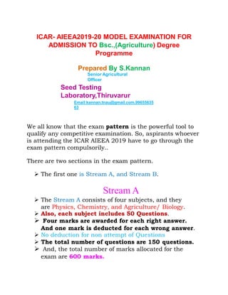 ICAR- AIEEA2019-20 MODEL EXAMINATION FOR
ADMISSION TO Bsc.,(Agriculture) Degree
Programme
Prepared By S.Kannan
Senior Agricultural
Officer
Seed Testing
Laboratory,Thiruvarur
Email:kannan.tnau@gmail.com.99655635
63
We all know that the exam pattern is the powerful tool to
qualify any competitive examination. So, aspirants whoever
is attending the ICAR AIEEA 2019 have to go through the
exam pattern compulsorily..
There are two sections in the exam pattern.
 The first one is Stream A, and Stream B.
Stream A
 The Stream A consists of four subjects, and they
are Physics, Chemistry, and Agriculture/ Biology.
 Also, each subject includes 50 Questions.
 Four marks are awarded for each right answer.
And one mark is deducted for each wrong answer.
 No deduction for non attempt of Questions
 The total number of questions are 150 questions.
 And, the total number of marks allocated for the
exam are 600 marks.
 