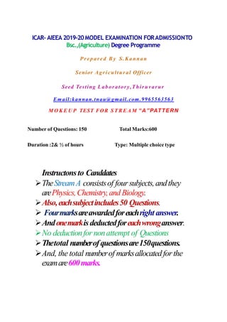 ICAR- AIEEA 2019-20MODEL EXAMINATION FORADMISSIONTO
Bsc.,(Agriculture) Degree Programme
Pr e p are d B y S.Kannan
Senior Agricultural Officer
Seed Testing Laboratory,Thiruvarur
Email:kannan.tnau@gmail.com.9965563563
M O K E U P TEST FOR S T R E A M “A”PATTERN
Number of Questions: 150 Total Marks:600
Duration :2& ½ of hours Type: Multiple choice type
Instructonsto Canddates
TheStreamA consistsof four subjects,andthey
arePhysics,Chemistry,andBiology.
Also,eachsubjectincludes50 Questions.
 Fourmarksareawardedforeachright answer.
Andonemarkisdeductedforeachwronganswer.
No deductionfornonattempt of Questions
Thetotal numberofquestionsare150questions.
And, the total numberof marksallocatedforthe
examare600marks.
 
