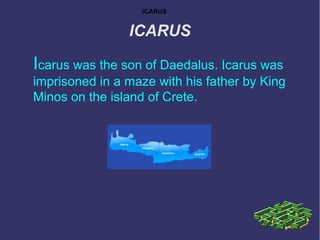 ICARUS 
ICARUS 
Icarus was the son of Daedalus. Icarus was 
imprisoned in a maze with his father by King 
Minos on the island of Crete. 
 