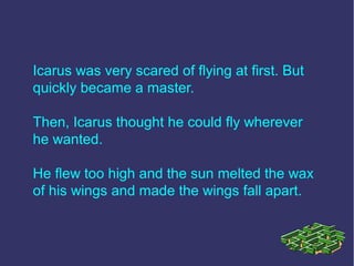 Icarus was very scared of flying at first. But
quickly became a master.
Then, Icarus thought he could fly wherever
he wanted.
He flew too high and the sun melted the wax
of his wings and made the wings fall apart.