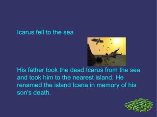 Icarus fell to the sea
His father took the dead Icarus from the sea
and took him to the nearest island. He
renamed the island Icaria in memory of his
son's death.